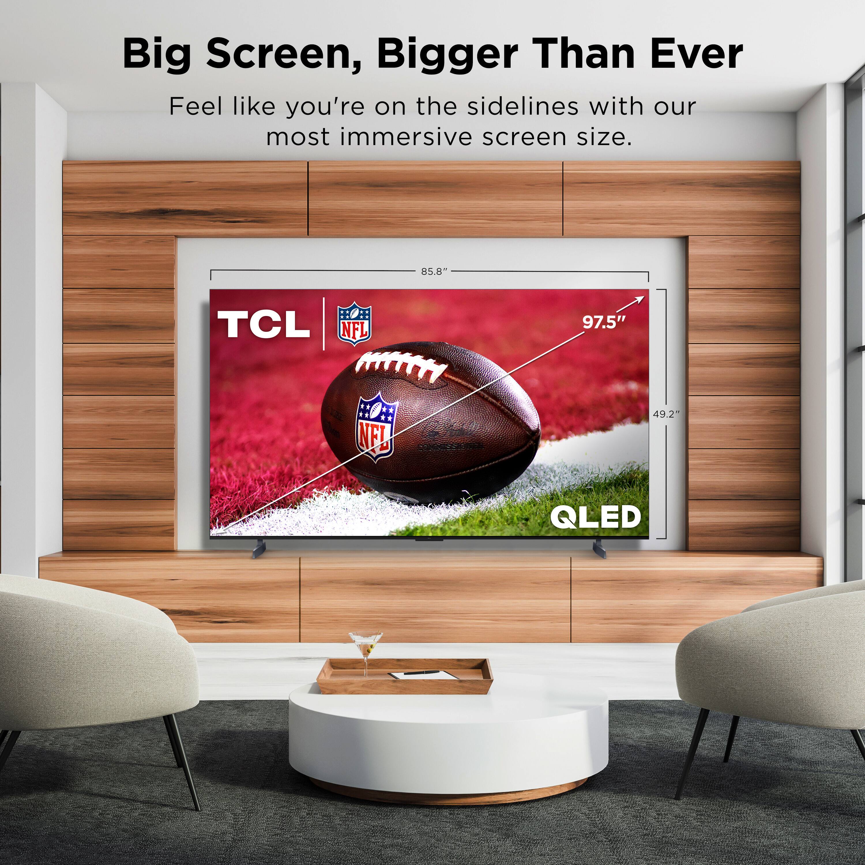 Feel like you're on the sidelines with our most immersive screen size. 85.8" TCL NFL 97.5" ::0: NF! 49.2 QLED