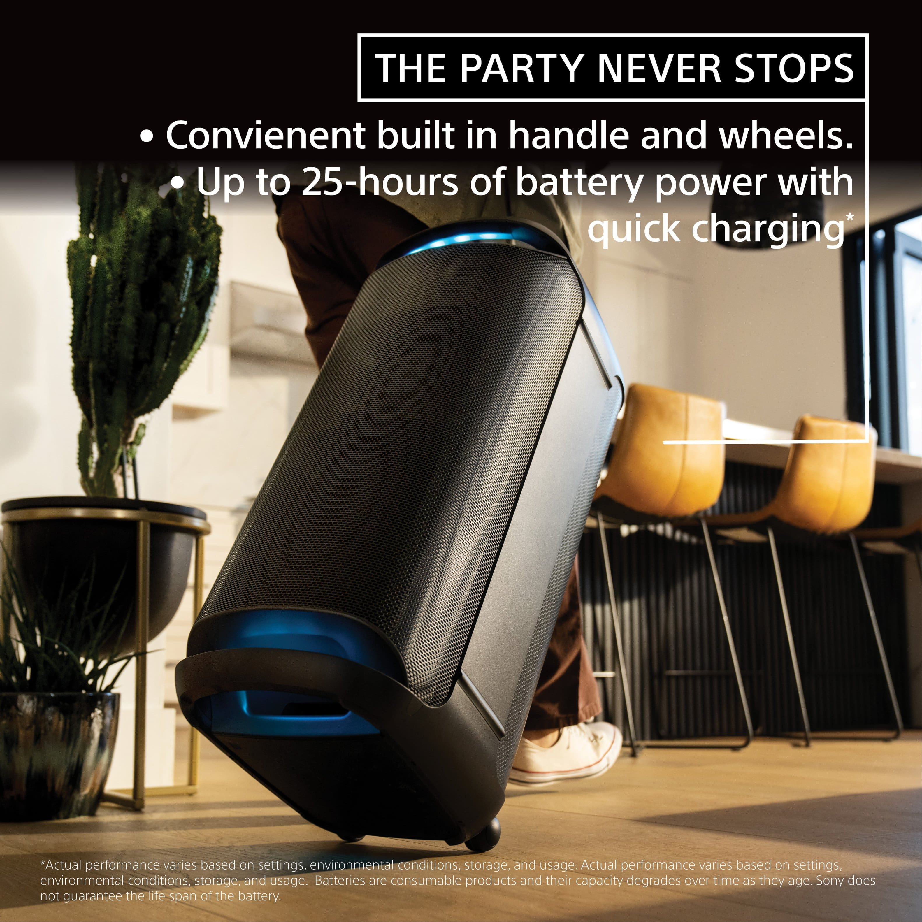 The Party Never Stops: Convenient built-in handle and wheels. Up to 25-hours of battery power with quick charging. *Actual performance varies based on settings, environmental conditions, storage, and usage. Batteries are consumable products and their capacity degrades over time as they age. Sony does not guarantee the life span of the battery.