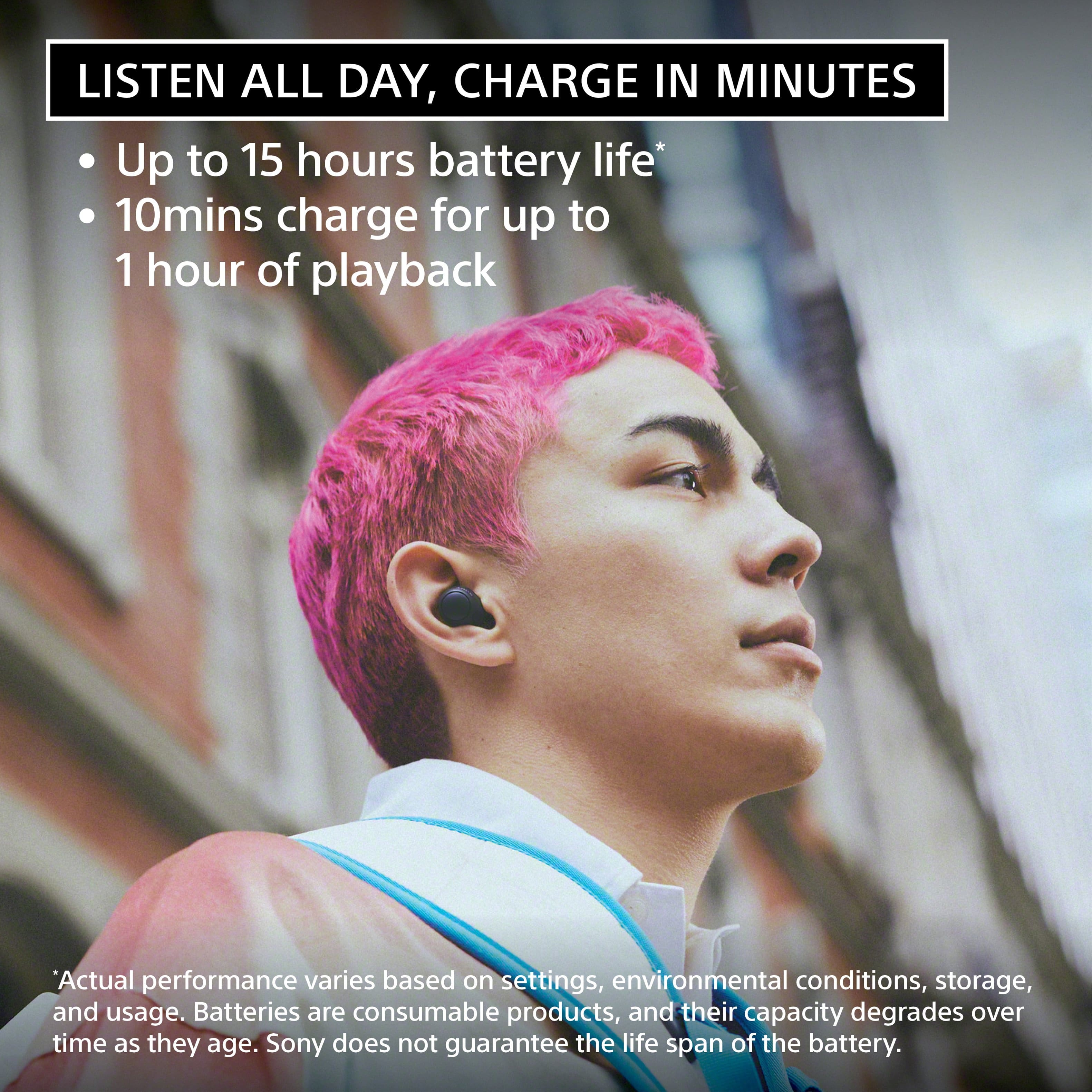 Listen all day, charge in minutes. Up to 15 hours of battery life. 10 minutes charge for up to 1 hour of playback. Actual performance varies based on settings, environmental conditions, storage, and usage. Batteries are consumable products, and their capacity degrades over time as they age. Sony does not guarantee the life span of the battery.