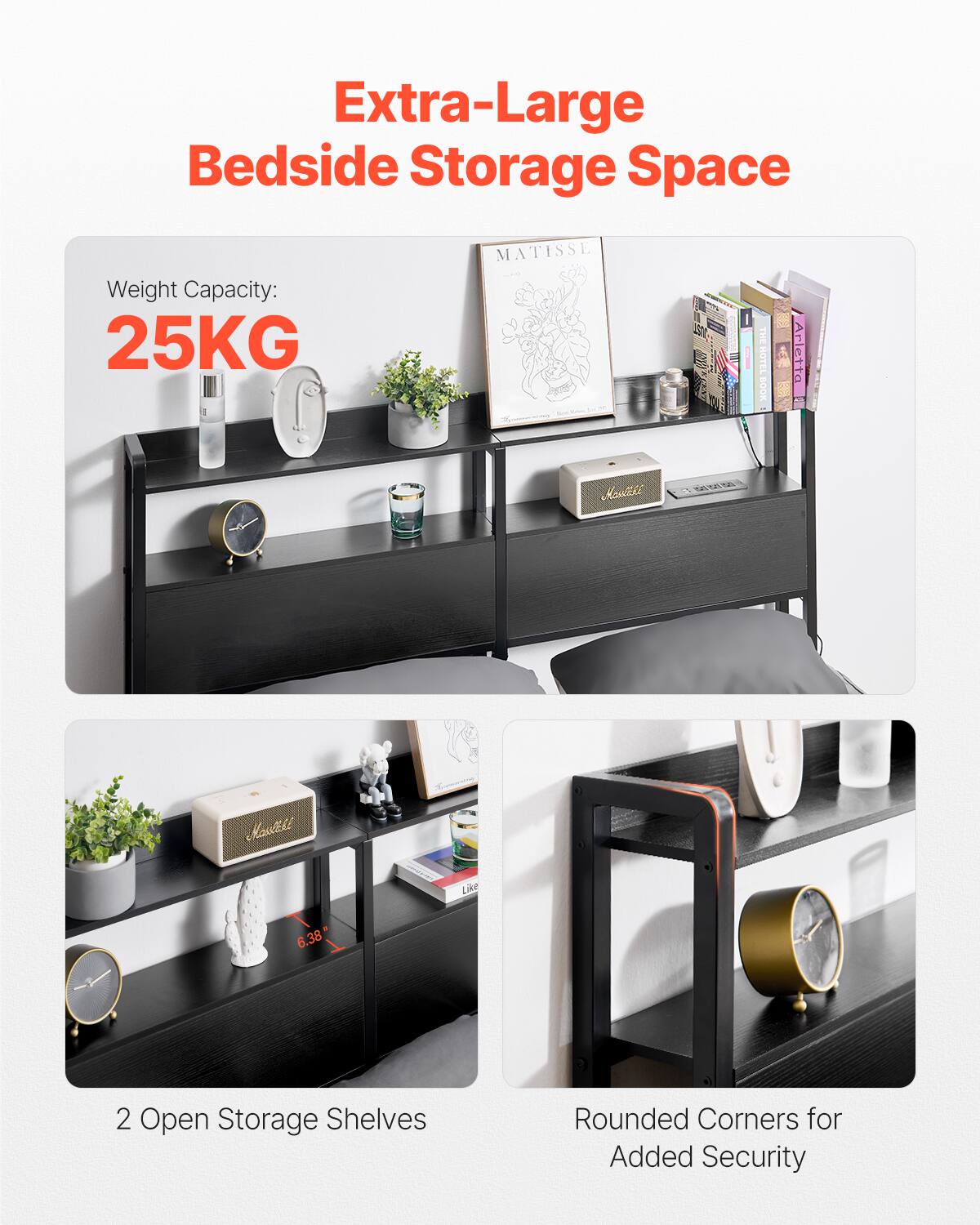 Extra-Large Bedside Storage Space

Weight Capacity: 25KG

2 Open Storage Shelves

Rounded Corners for Added Security