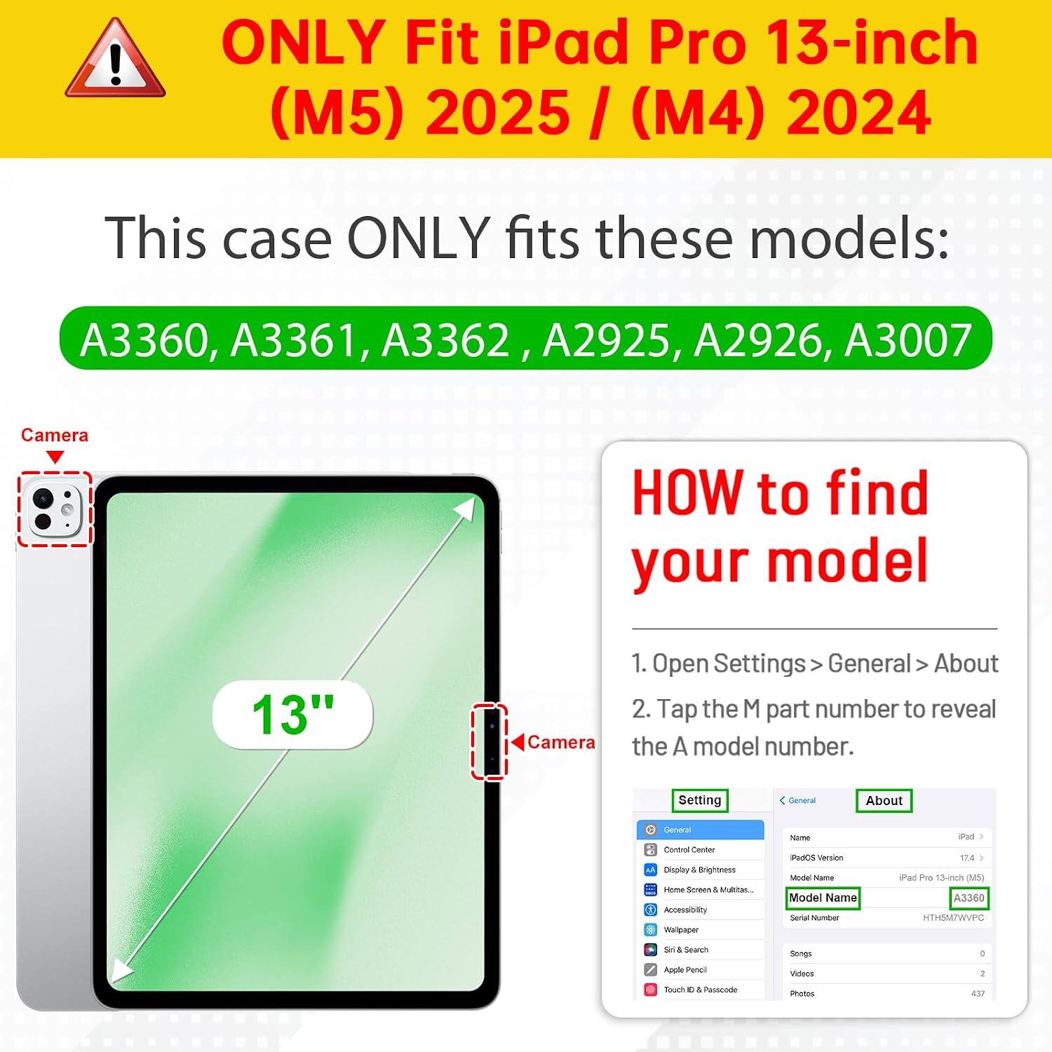 ONLY Fit iPad Pro 13-inch (M5) 2025 / (M4) 2024

This case ONLY fits these models:
A3360, A3361, A3362, A2925, A2926, A3007

Camera

HOW to find your model

1. Open Settings > General > About
2. Tap the M part number to reveal the A model number.

Setting
General
About
General Control Center
Display & Brightness
Home Screen & Multitask
Accessibility
Wallpaper
Siri & Search
Apple Pencil
Touch ID & Passcode

Model Name
iPad Pro 13-inch (M5) A3360
HTH5M7WVPC

Model News
Model Name
Serial Number

Songs
0

Videos
1

Photos
437