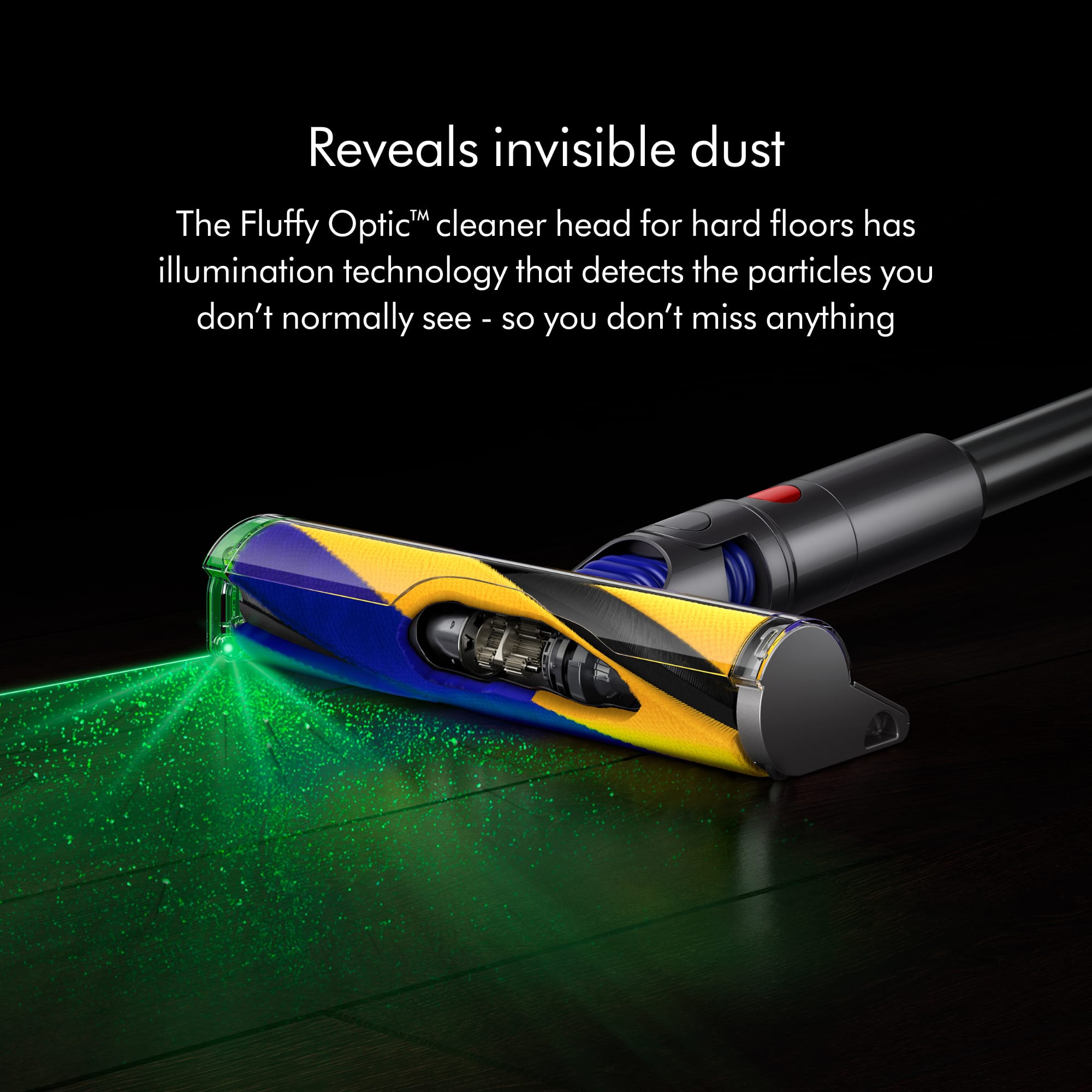 The Fluffy OpticM cleaner head for hard floors is equipped with illumination technology that detects the particles you don't normally see, ensuring that you don't miss anything.