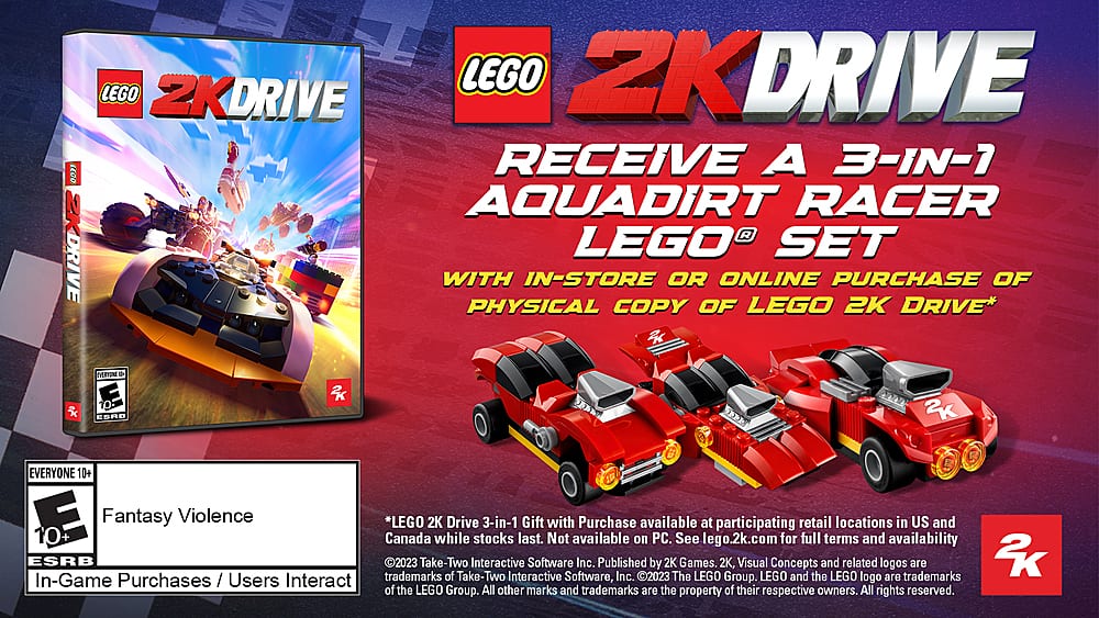 LEGO 2K DRIVE LEGO 2K DRIVE RECEIVE A 3-IN-1 AQUADIRT RACER LEGO SET WITH IN-STORE OR ONLINE PURCHASE OF PHYSICAL COPY OF LEGO 2K DRIVE* ntr . ESPD iK 2K EVERYONE 10+ E Fantasy Violence *LEGO 2K Drive 3-in-1 Gift with Purchase available at retail locations in US and participating 10+ Canada while stocks last. Not available on PC. See lego.2k.com for full terms and availability ESRB trademarks 2023 Take-Two of Take-Two Interactive Software, Inc. Published by 2K Games. LEGO 2K, LEGO Concepts and the LEGO related logo logos are trademarks of the LEGO Group. All other marks and trademarks are the property of their respective owners. All rights reserved.