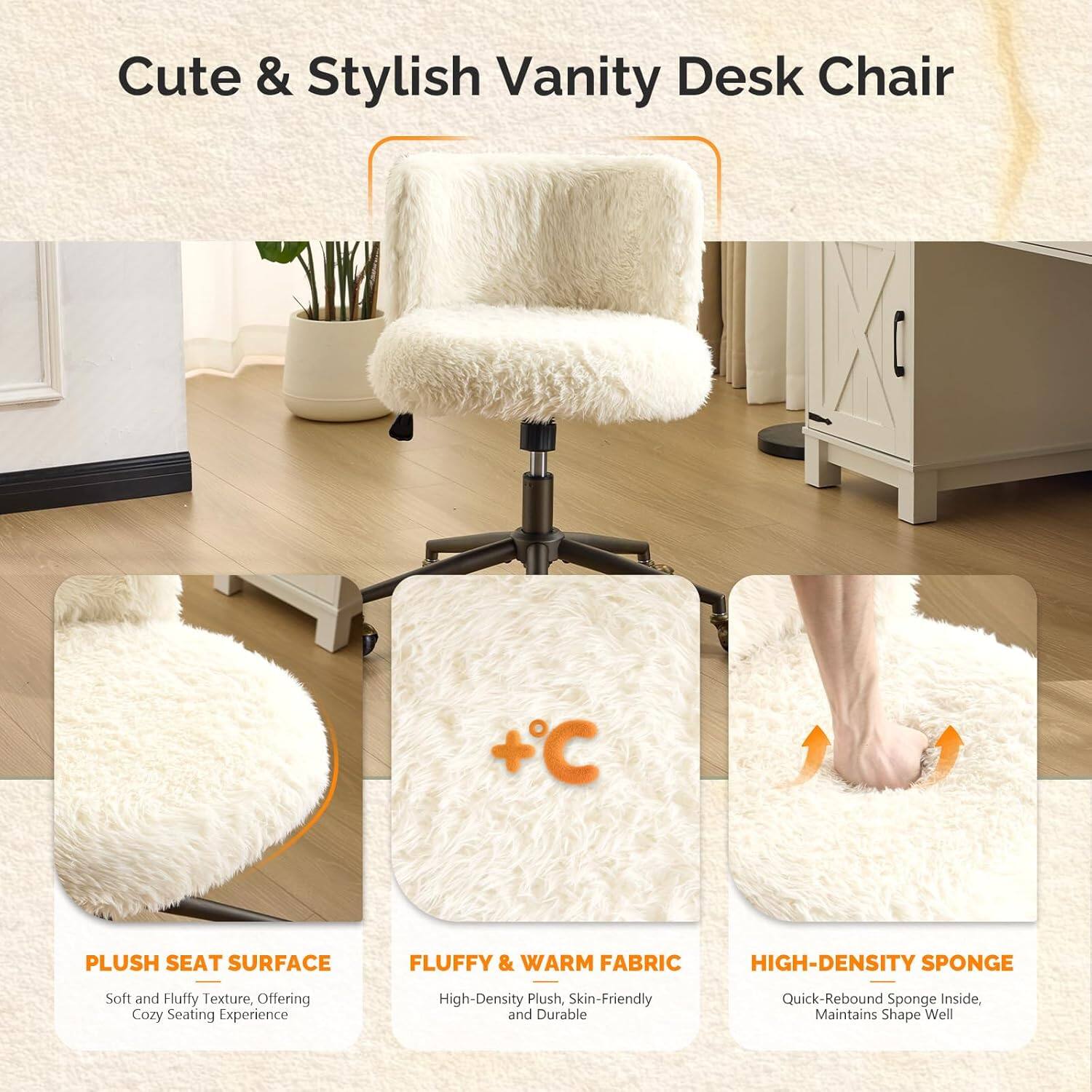 Cute & Stylish Vanity Desk Chair

+C PLUSH SEAT SURFACE
FLUFFY & WARM FABRIC
HIGH-DENSITY SPONGE

Soft and Fluffy Texture, Offering Cozy Seating Experience
High-Density Plush, Skin-Friendly and Durable
Quick-Rebound Sponge Inside, Maintains Shape Well