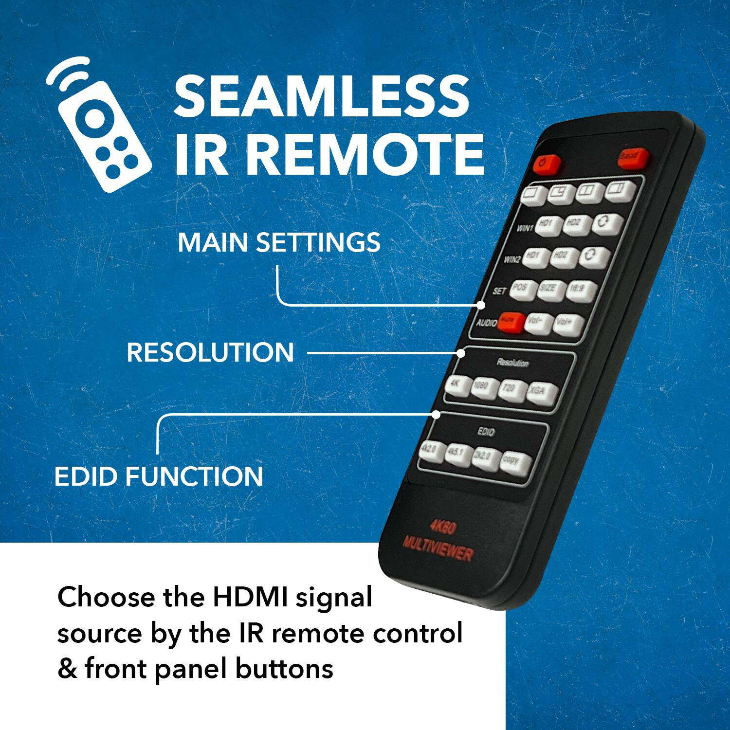 SEAMLESS IR REMOTE
MAIN SETTINGS
RESOLUTION
EDID FUNCTION
Choose the HDMI signal source by the IR remote control & front panel buttons

MAIN SETTINGS: HO1 HO2 WIN1 WIN2 SET POS SIZE
RESOLUTION: AUDIO Resolution 1080 720 XGA
EDID FUNCTION: a20 EDIO a51 1 20 cogy 4K60 MULTIVIEWER