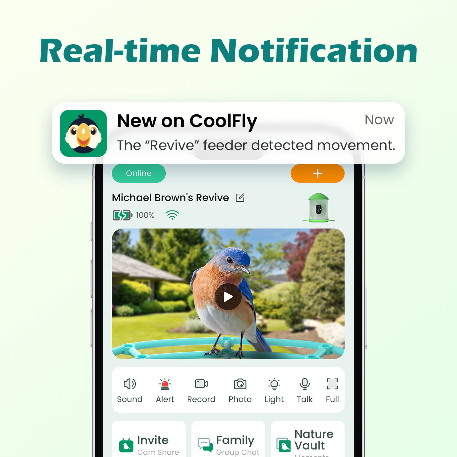 Real-time Notification

New on CoolFly

The "Revive" feeder detected movement.

Online

Michael Brown's Revive

100% Sound Alert Record Photo Light Talk Full Invite Cam Share Family Group Chat Nature Vault