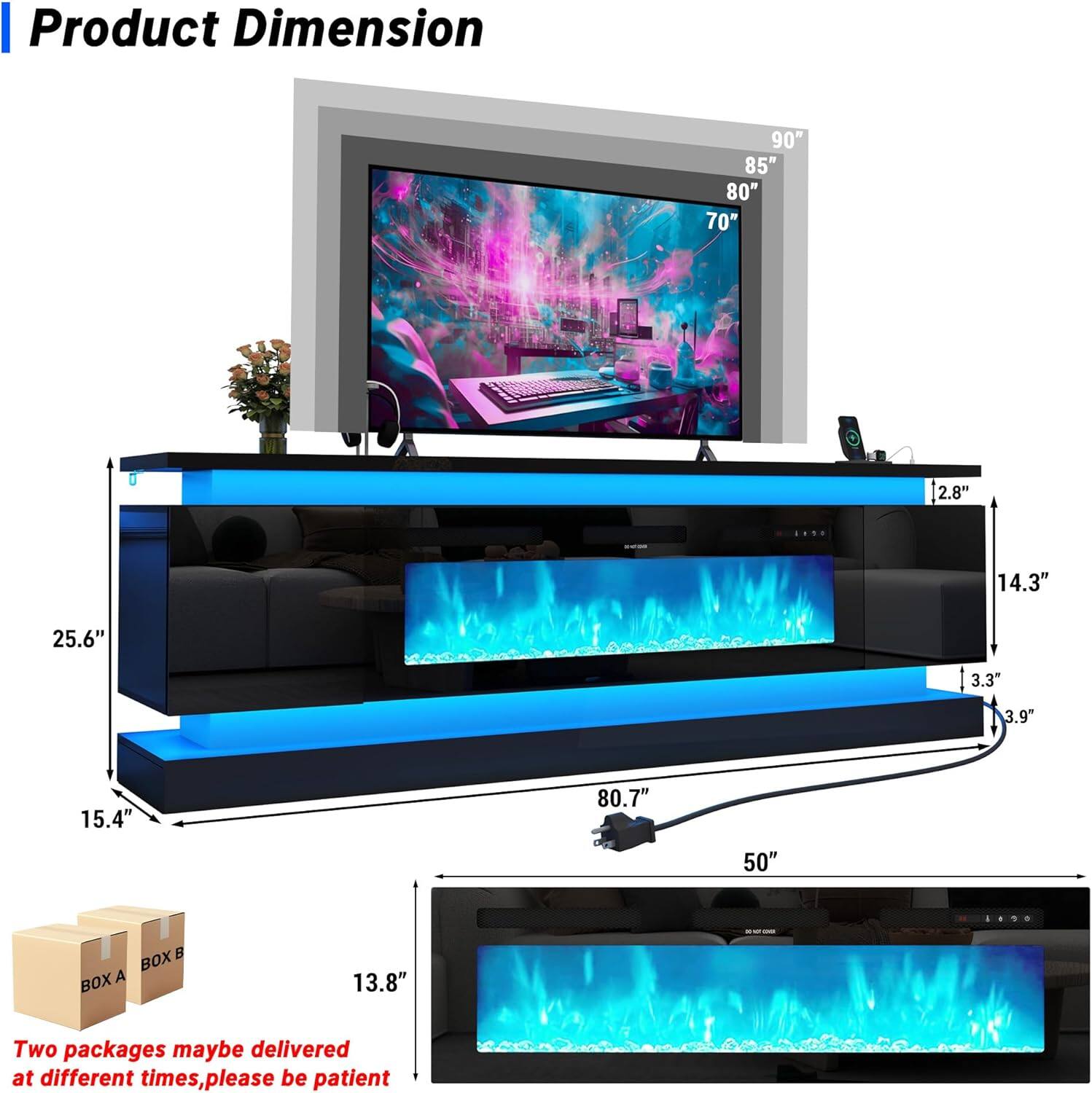 Product Dimension  
90" 85" 80" 70" 2.8" 14.3" 25.6" 3.3" 3.9" 15.4" 80.7" 50"  
BOX A BOX B  
13.8"  
Two packages may be delivered at different times, please be patient