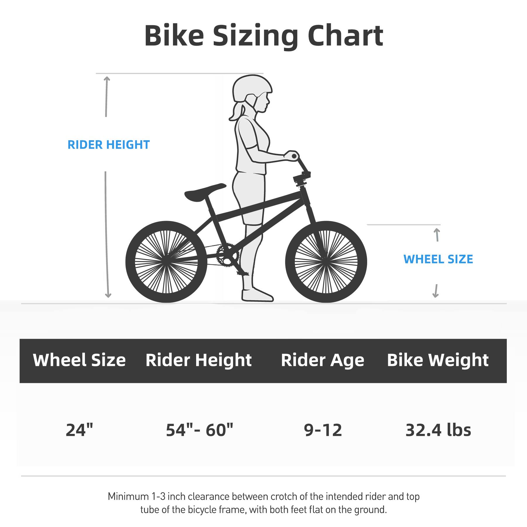 Bike Sizing Chart

Wheel Size | Rider Height | Rider Age | Bike Weight

24" | 54"- 60" | 9-12 | 32.4 lbs

Minimum 1-3 inch clearance between crotch of the intended rider and top tube of the bicycle frame, with both feet flat on the ground.