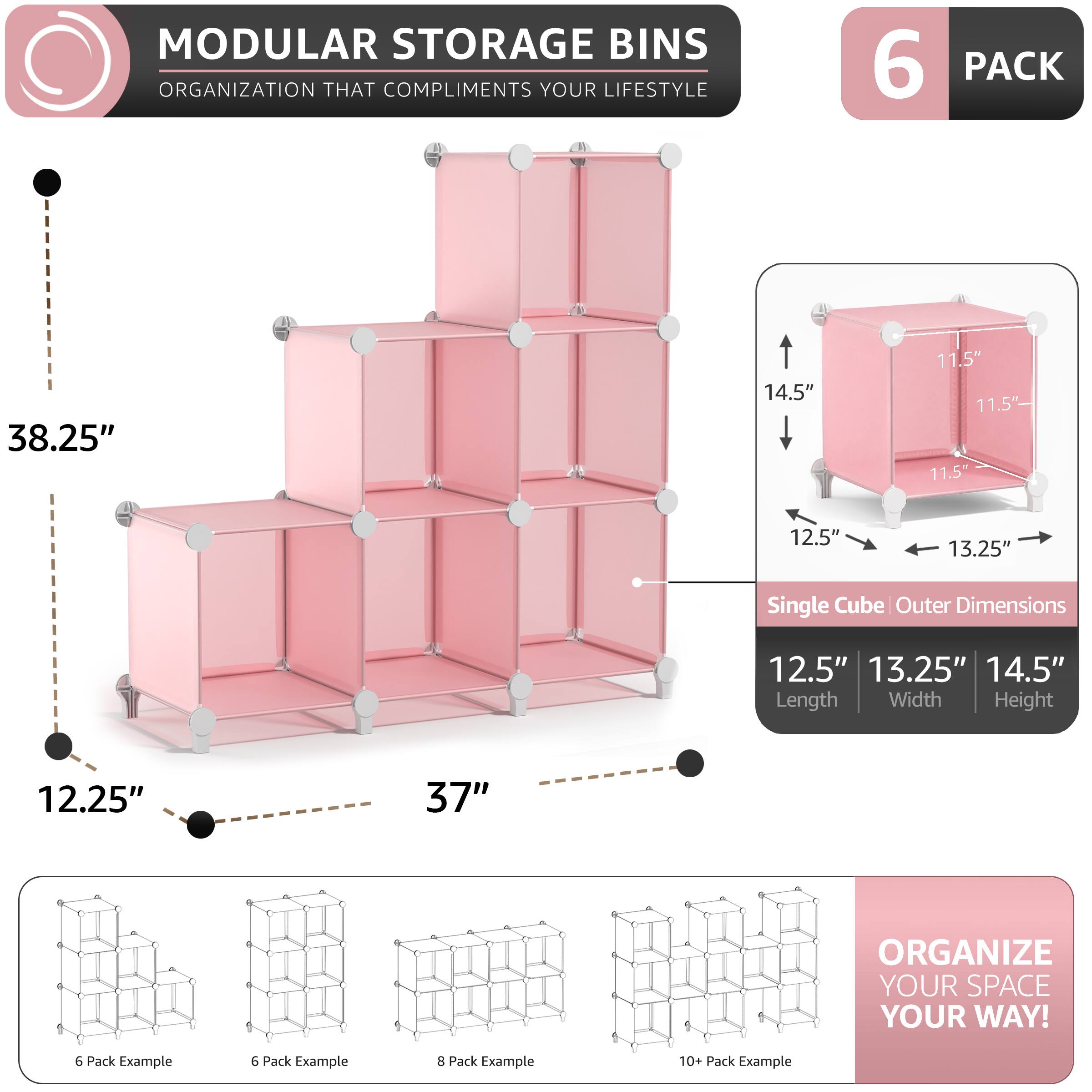 MODULAR STORAGE BINS  
ORGANIZATION THAT COMPLIMENTS YOUR LIFESTYLE  

6 PACK  
38.25" 14.5" 11.5" 11.5" 11.5" 12.5" 13.25"  
Single Cube Outer Dimensions  
12.5" 13.25" 14.5"  
Length Width Height  

12.25" 37"  

ORGANIZE YOUR SPACE YOUR WAY!  

6 Pack Example  
6 Pack Example  
8 Pack Example  
10+ Pack Example