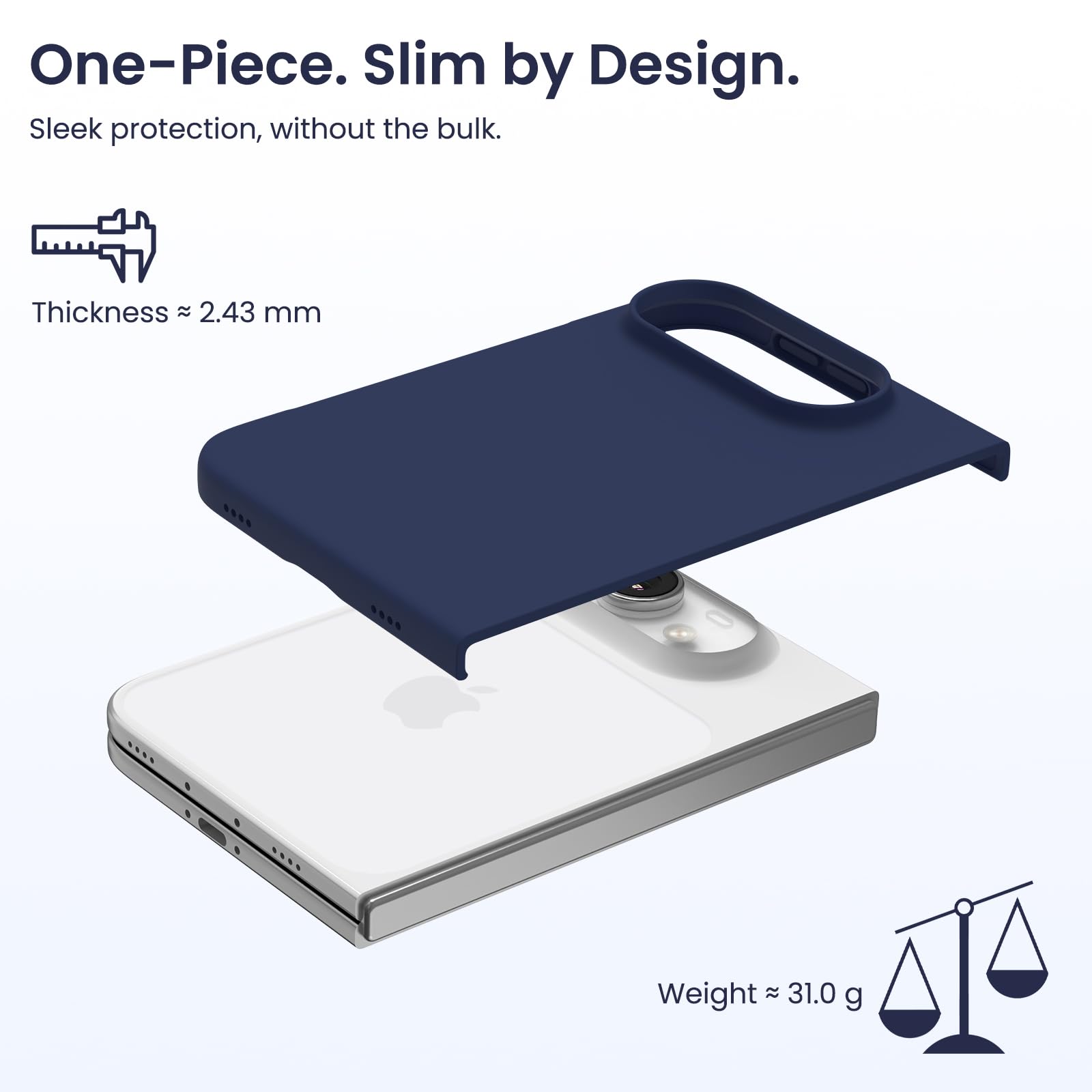 One-Piece. Slim by Design.  
Sleek protection, without the bulk.  

Thickness ≈ 2.43 mm  
Weight ≈ 31.0 g