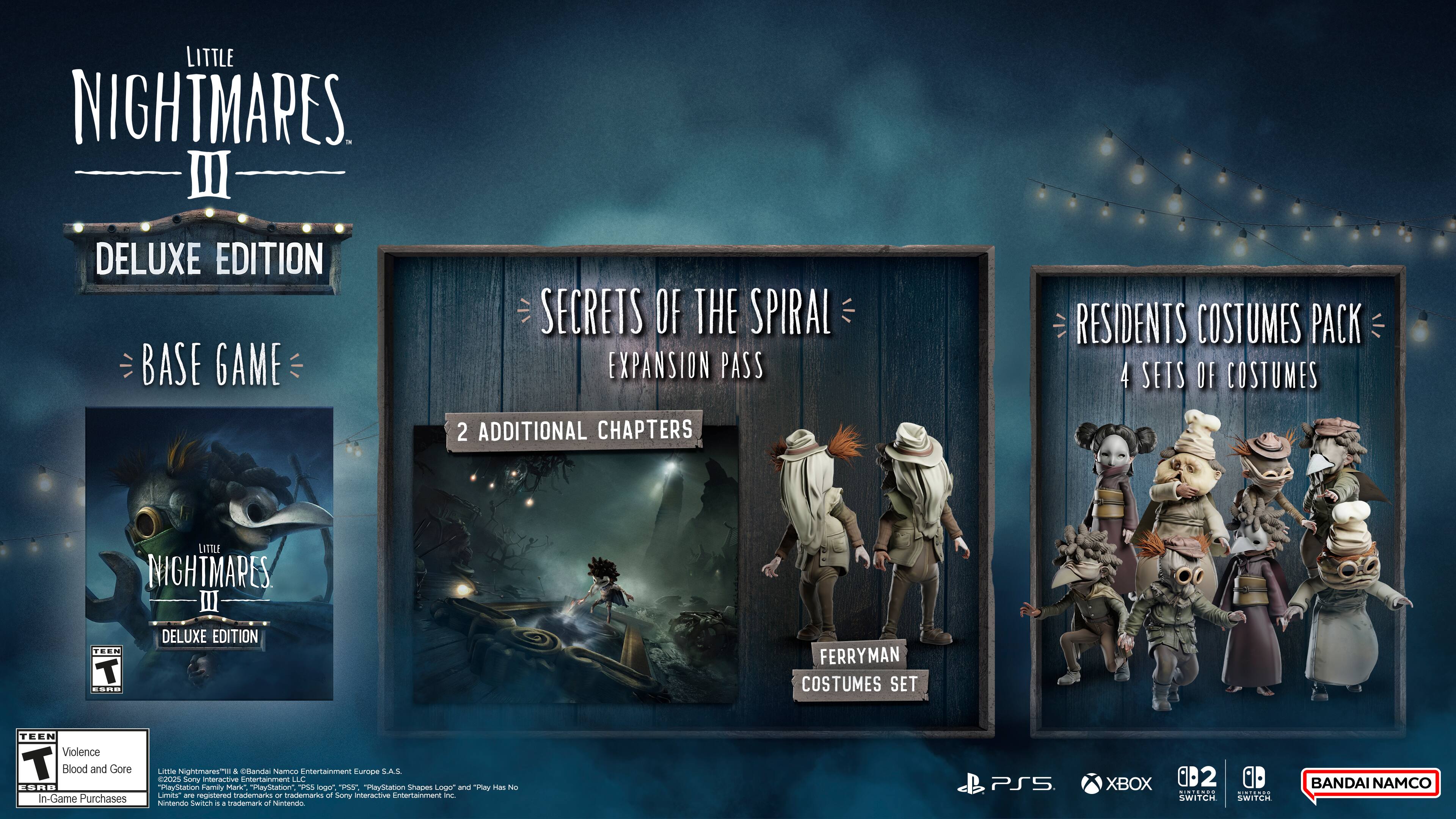 LITTLE NIGHTMARES III DELUXE EDITION  
BASE GAME  
SECRETS OF THE SPIRAL EXPANSION PASS  
2 ADDITIONAL CHAPTERS  
RESIDENTS COSTUMES PACK  
4 SETS OF COSTUMES  
FERRYMAN COSTUMES SET  

TEEN  
Violence  
Blood and Gore  
In-Game Purchases  

ESRB  

A celandai Namco Entertainment Europe S.A.S.  
eJo2s Sony Interactive Entertainment LLC  

"PlayStation Family Mank" "Marstation"  
"PlayStation Shaces Logo and  rias" are registered trademarks of Sony Interactive Entertainment Inc.  
Nintendo Switch is a trademark of Nintendo.  
XBOX is a trademark of Microsoft Corporation.  

BANDAI NAMCO
