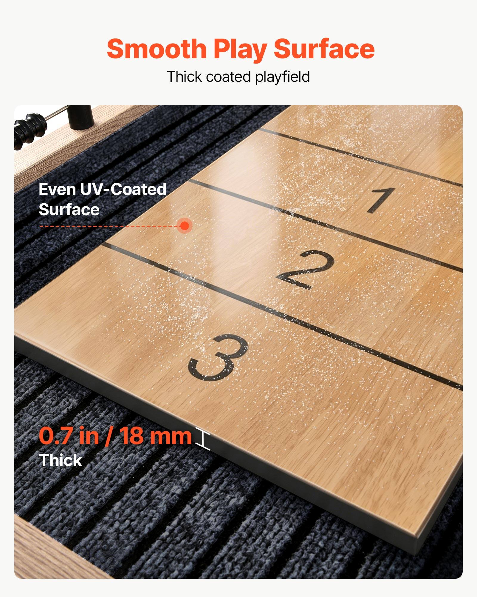 Smooth Play Surface  
Thick coated playfield  

Even UV-Coated Surface  

0.7 in / 18 mm Thick