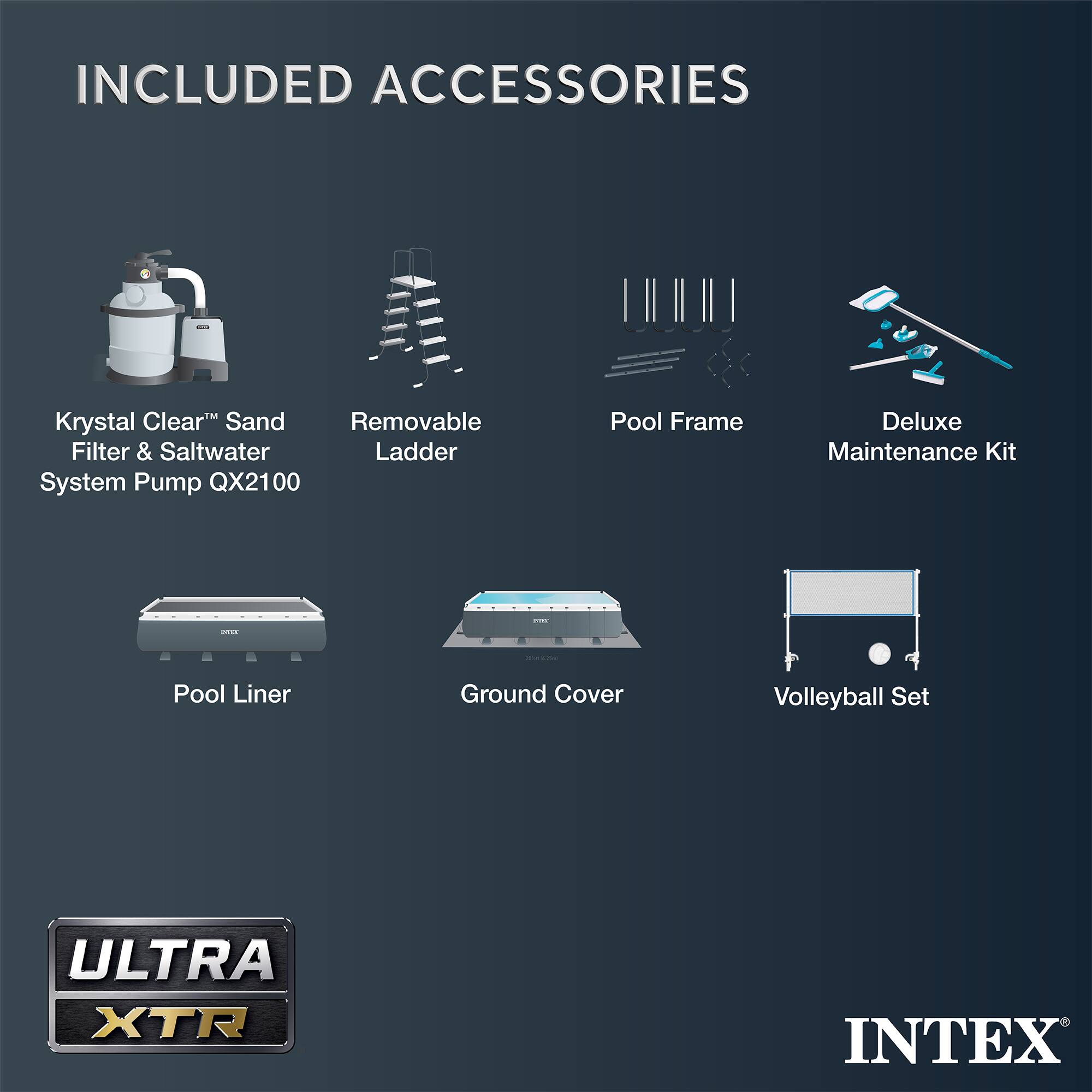 INCLUDED ACCESSORIES

- Krystal Clear™ Sand Filter & Saltwater System Pump QX2100
- Removable Ladder
- Pool Frame
- Deluxe Maintenance Kit
- Pool Liner
- Ground Cover
- Volleyball Set

ULTRA XTR

INTEX