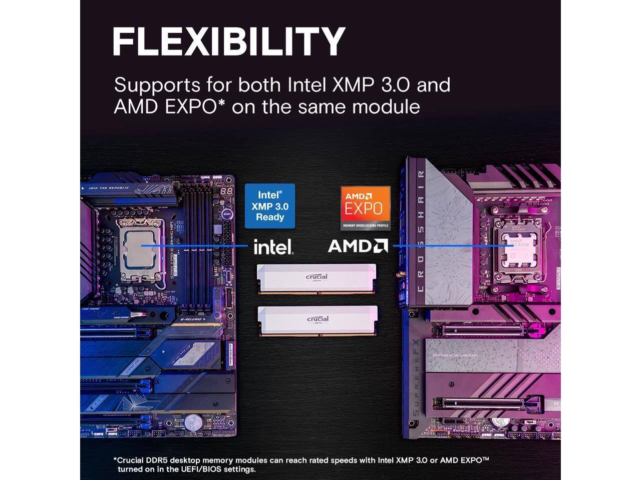 FLEXIBILITY  
Supports for both Intel XMP 3.0 and AMD EXPO* on the same module

Intel® XMP 3.0 Ready  
AMD® EXPO  
crucial  
crucial  

*Crucial DDR5 desktop memory modules can reach rated speeds with Intel XMP 3.0 or AMD EXPO™ turned on in the UEFI/BIOS settings.