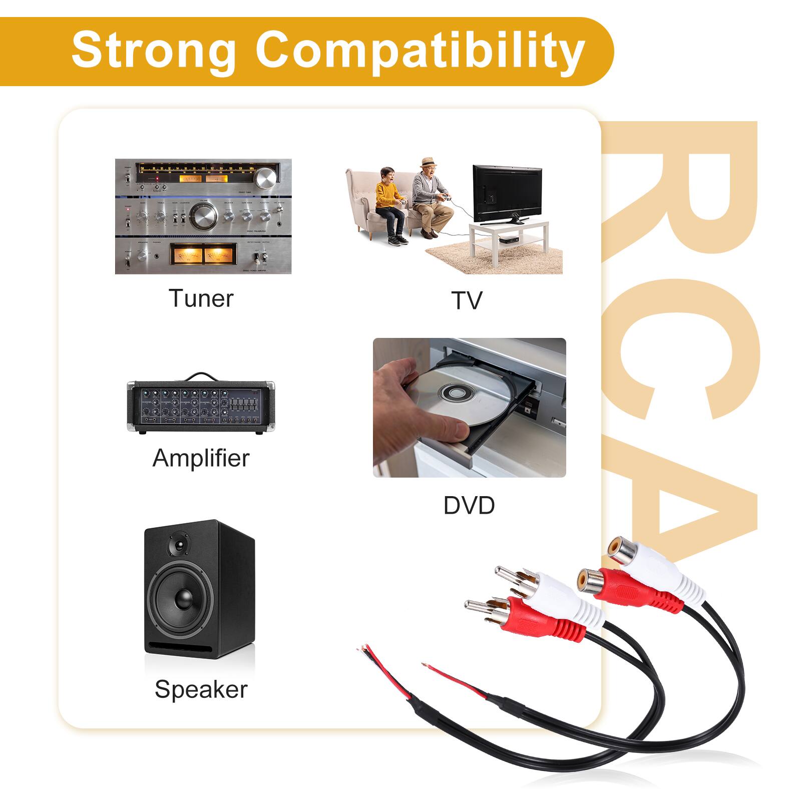 Strong Compatibility  
- Tuner  
- TV  
- Amplifier  
- DVD  
- RCA  
- Speaker