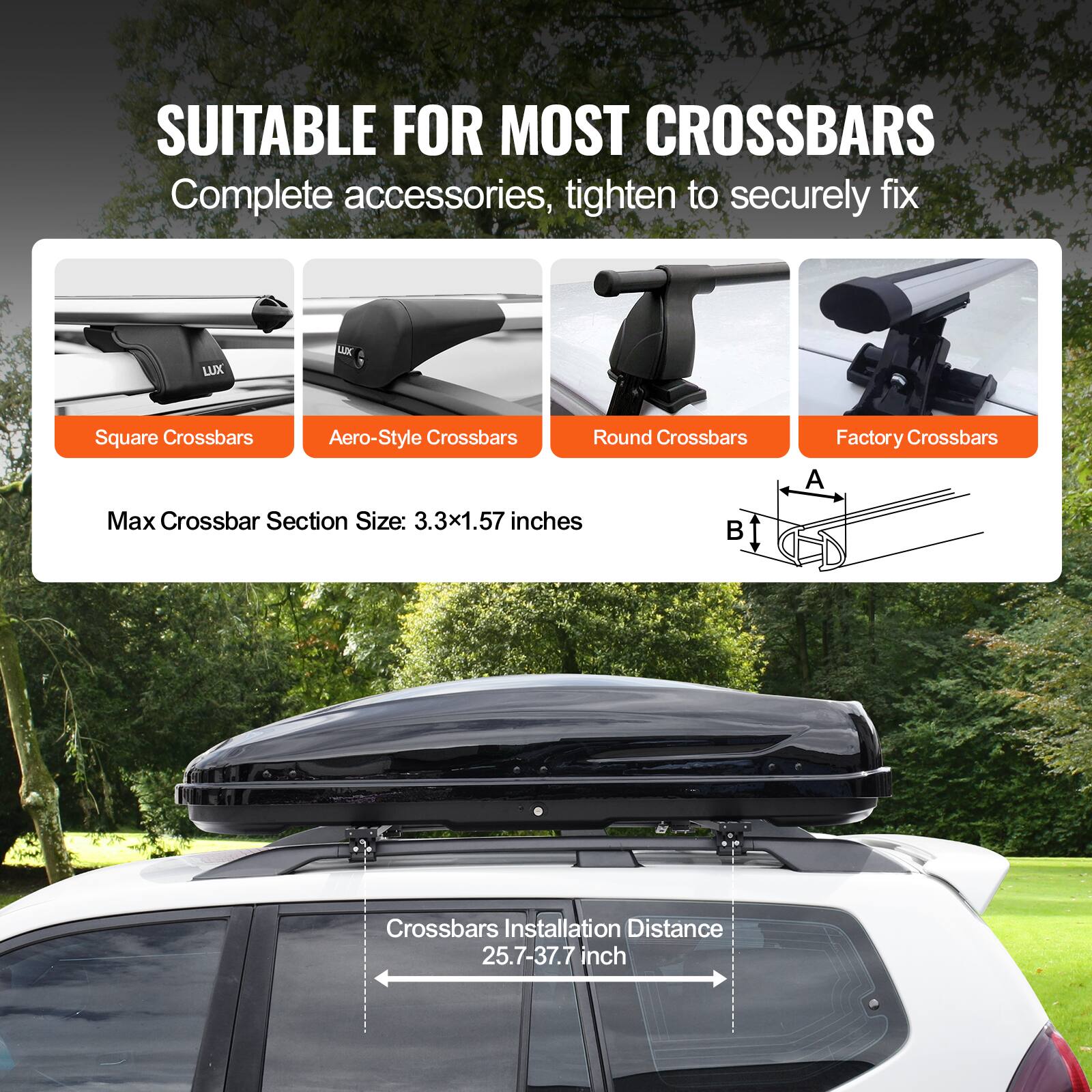 SUITABLE FOR MOST CROSSBARS  
Complete accessories, tighten to securely fix  

- Square Crossbars  
- Aero-Style Crossbars  
- Round Crossbars  
- Factory Crossbars  

Max Crossbar Section Size: 3.3x1.57 inches  

Crossbars Installation Distance: 25.7-37.7 inches
