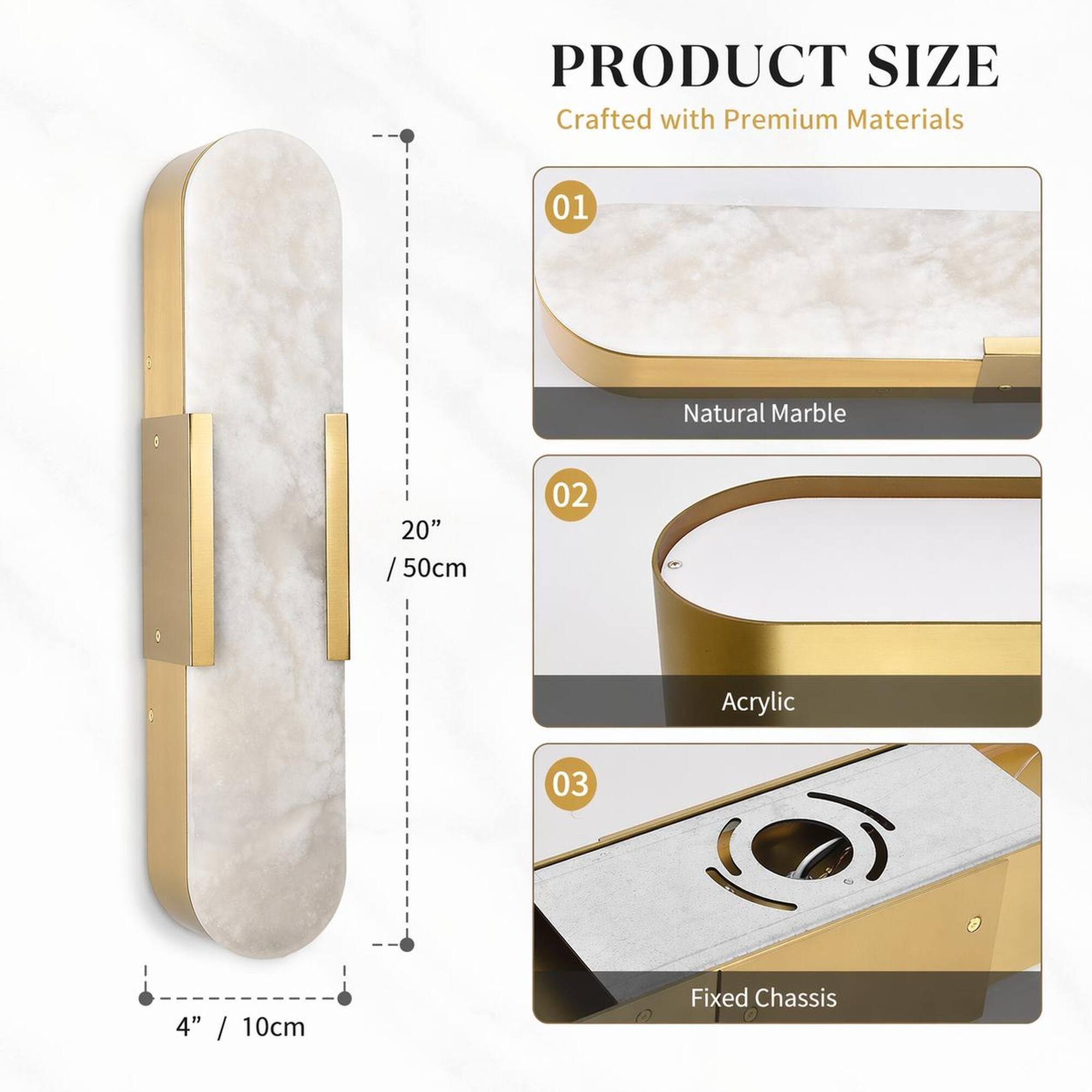 PRODUCT SIZE  
Crafted with Premium Materials

01  
Natural Marble  
20" / 50cm

02  
Acrylic

03  
Fixed Chassis  
4" / 10cm