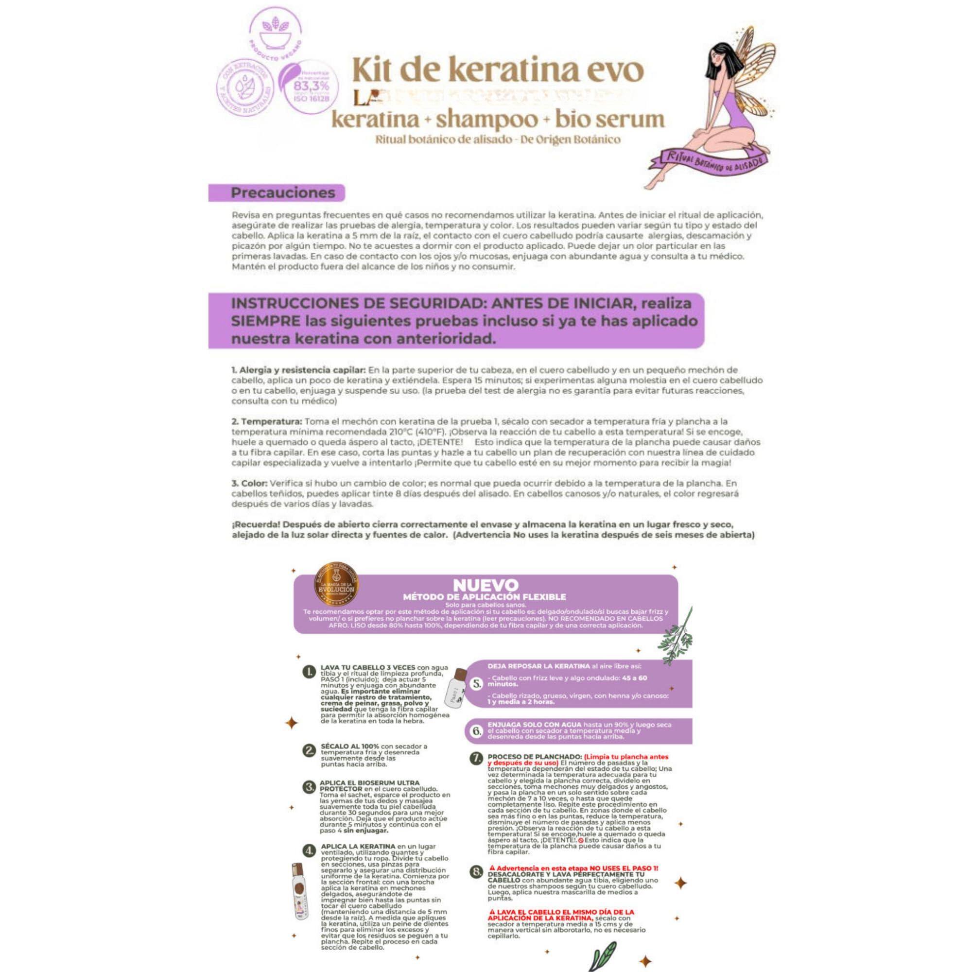 **Kit de keratina evo**  
keratina + shampoo + bio serum  
Ritual botánico de alisado  
Origen Botánico  

---

**Precauciones**  
Revisa en preguntas frecuentes en qué casos no recomendamos utilizar la keratina. Antes de iniciar el ritual de aplicación, damos un color particular a las personas que utilizan la keratina, el cuero cabelludo podría causarte alergias, descamación y picazón por algún tiempo. No te acuestes a dormir con el producto aplicado. En cabellos claros y/o naturales, color regresará después de varios días y lavadas. Mantén el producto fuera del alcance de los niños y no consumir.  

**INSTRUCCIONES DE SEGURIDAD ANTES DE INICIAR**  
SIEMPRE son las siguientes pruebas incluso ya te has aplicado nuestra keratina con anterioridad:  

1. **Alergia y resistencia capilar**: En la parte superior de tu cabeza, en el cuero cabelludo, en un pequeño mechón de cabello, aplica la keratina de prueba. Espera 10