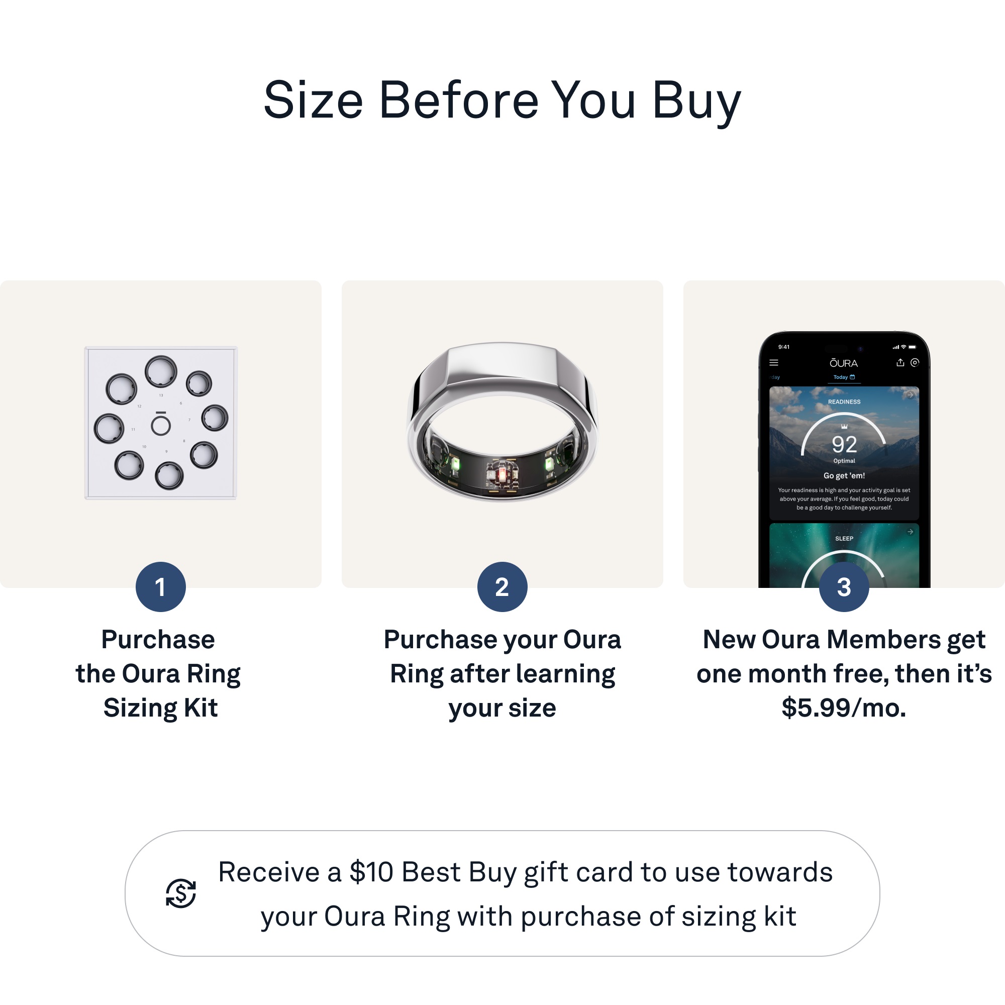 Size Before You Buy:
1. Purchase the Oura Ring Sizing Kit
2. Purchase your Oura Ring after learning your size
3. New Oura Members get one month free, then it's $5.99/mo.
4. Receive a $10 Best Buy gift card to use towards your Oura Ring with purchase of sizing kit.