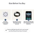 Size Before You Buy:

1. Purchase the Oura Ring Sizing Kit.
2. Purchase your Oura Ring after learning your size.
3. New Oura Members get one month free, then it's $5.99/mo.
4. Receive a $10 Best Buy gift card to use towards your Oura Ring with purchase of sizing kit.