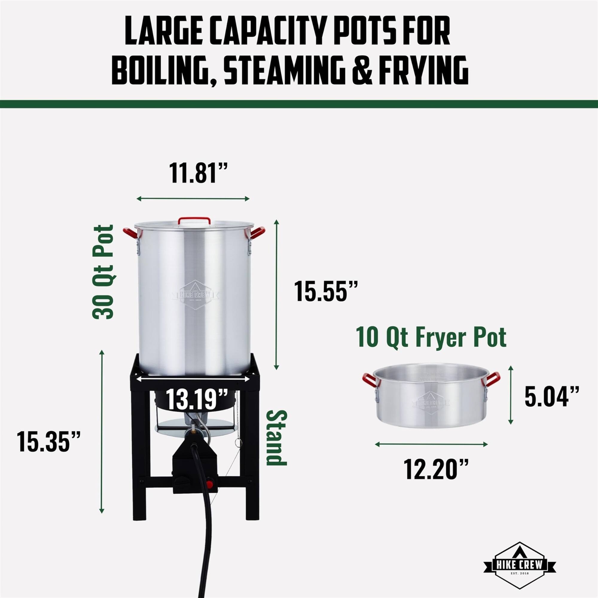 LARGE CAPACITY POTS FOR BOILING, STEAMING & FRYING

30 Qt Pot
11.81"
15.55"
15.35"
13.19"
Stand

10 Qt Fryer Pot
12.20"
5.04"

HIKE CREW