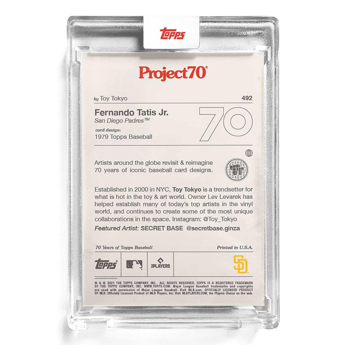**Project70**

**by Toy Tokyo**

**492**

**Fernando Tatis Jr.**  
**San Diego Padres™**  
**card design:**  
**1979 Topps Baseball**

Artists around the globe revisit & reimagine 70 years of iconic baseball card designs.

Established in 2000 in NYC, Toy Tokyo is a trendsetter for what is hot in the toy & art world. Owner Lev Levarek has helped establish many of today's top artists in the vinyl world, and continues to create some of the most unique collaborations in the space. Instagram: @Toy_Tokyo

Featured Artist: SECRET BASE @secretbase.ginza

70 Years of Topps Baseball

Printed in U.S.A.

**Topps**  
**S**  
**PLAYERS**

© & ™ 2021 THE TOPPS COMPANY, INC. ALL RIGHTS RESERVED. TOPPS IS A REGISTERED TRADEMARK OF THE TOPPS COMPANY, INC. WWW.TOPPS.COM

Major League Baseball trademarks and copyrights are used with permission of Major League Baseball. Officially Licensed Product of MLB Players, Inc. MLBPLAYERS.COM, the Players Choice on the web.