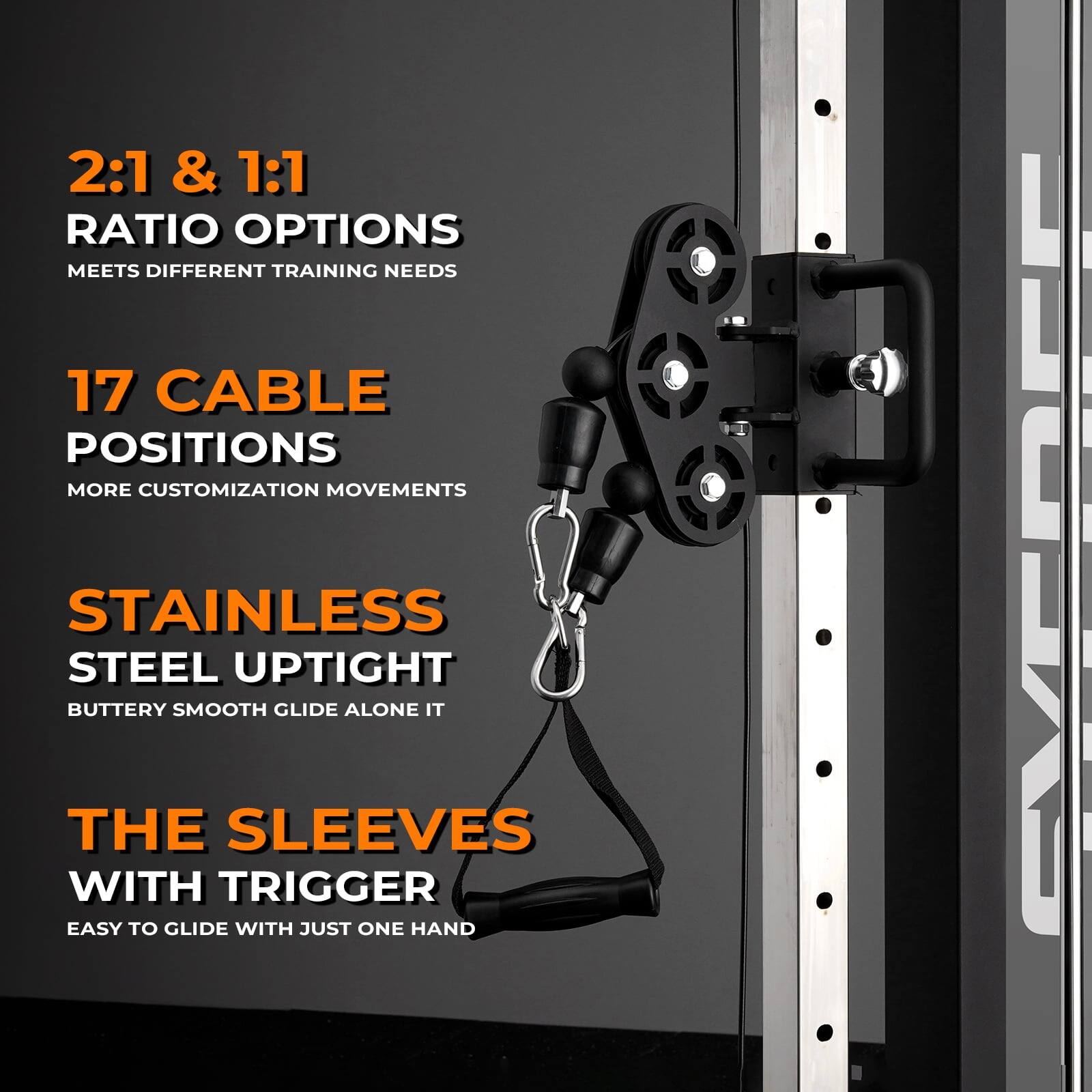 2:1 & 1:1 RATIO OPTIONS  
MEETS DIFFERENT TRAINING NEEDS  

17 CABLE POSITIONS  
MORE CUSTOMIZATION MOVEMENTS  

STAINLESS STEEL UPTIGHT  
BUTTERY SMOOTH GLIDE ALONE IT  

THE SLEEVES WITH TRIGGER  
EASY TO GLIDE WITH JUST ONE HAND