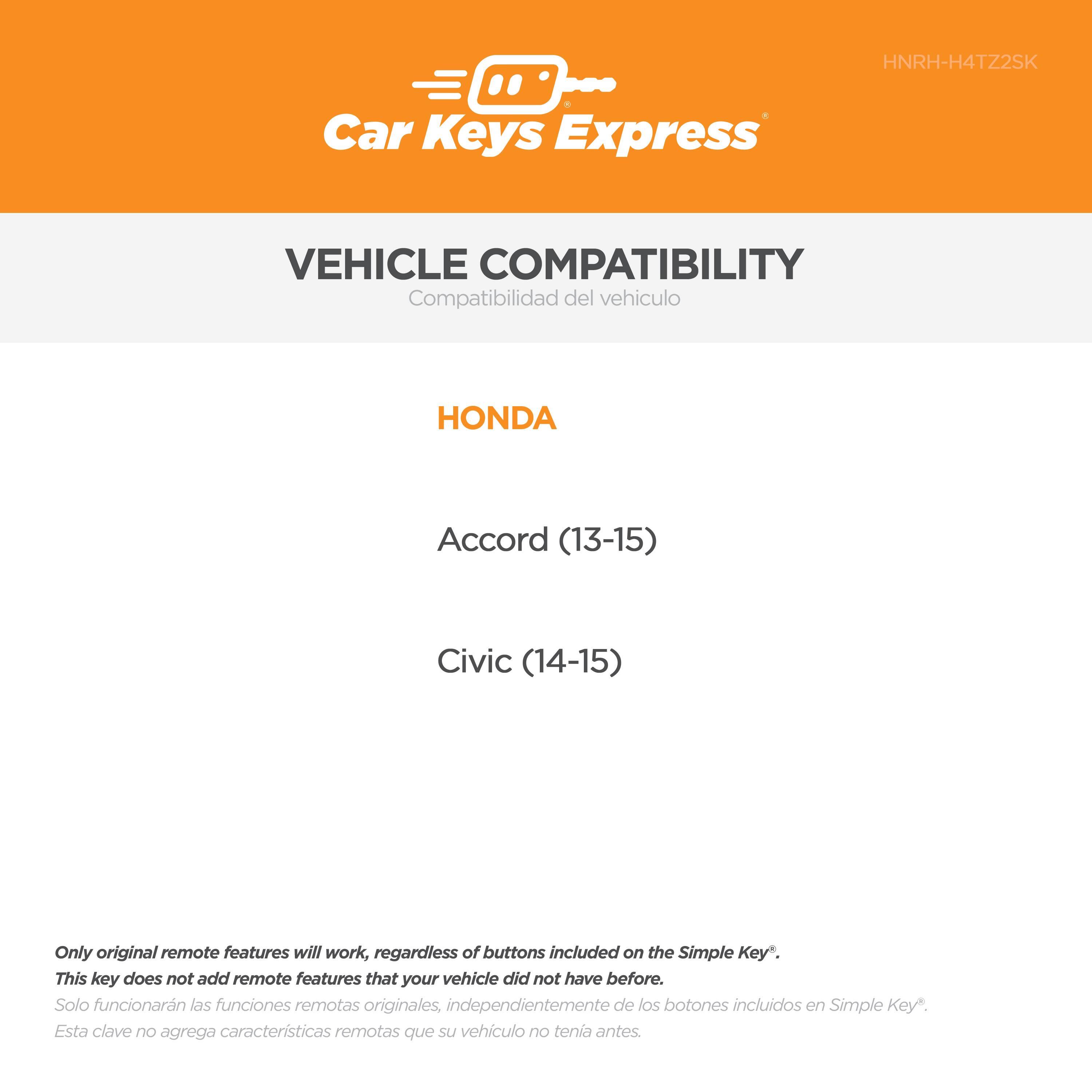 Car Keys Express  
HNRH-H4TZ2SK  

VEHICLE COMPATIBILITY  
Compatibilidad del vehículo  

HONDA  
Accord (13-15)  
Civic (14-15)  

Only original remote features will work, regardless of buttons included on the Simple Key*.  
This key does not add remote features that your vehicle did not have before.  
Solo funcionarán las funciones remotas originales, independientemente de los botones incluidos en Simple Key*.  
Esta clave no agrega características remotas que su vehículo no tenía antes.