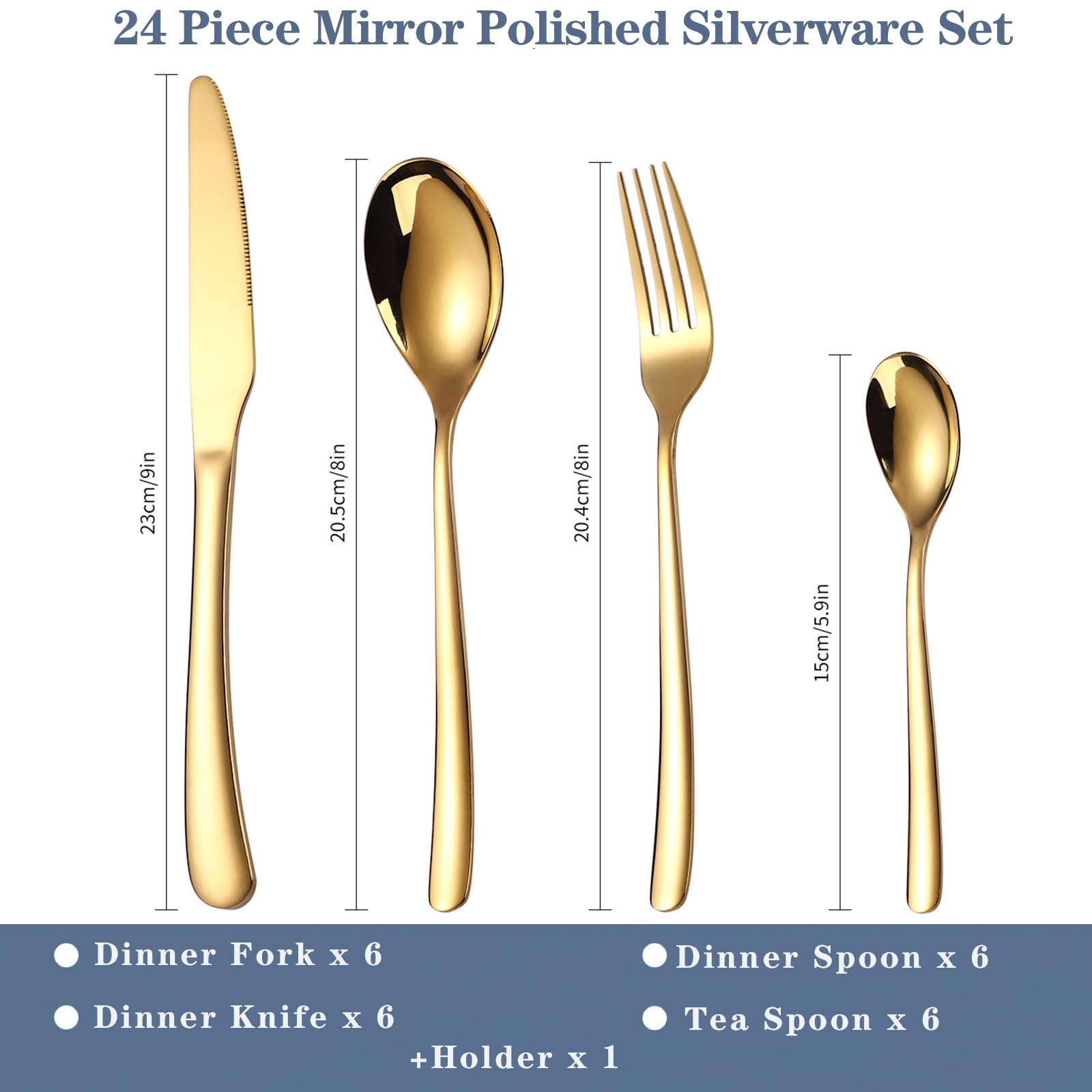 24 Piece Mirror Polished Silverware Set

- Dinner Fork x 6 (20.4cm/8in)
- Dinner Spoon x 6 (20.5cm/8in)
- Dinner Knife x 6 (23cm/9in)
- Tea Spoon x 6 (15cm/5.9in)
- Holder x 1