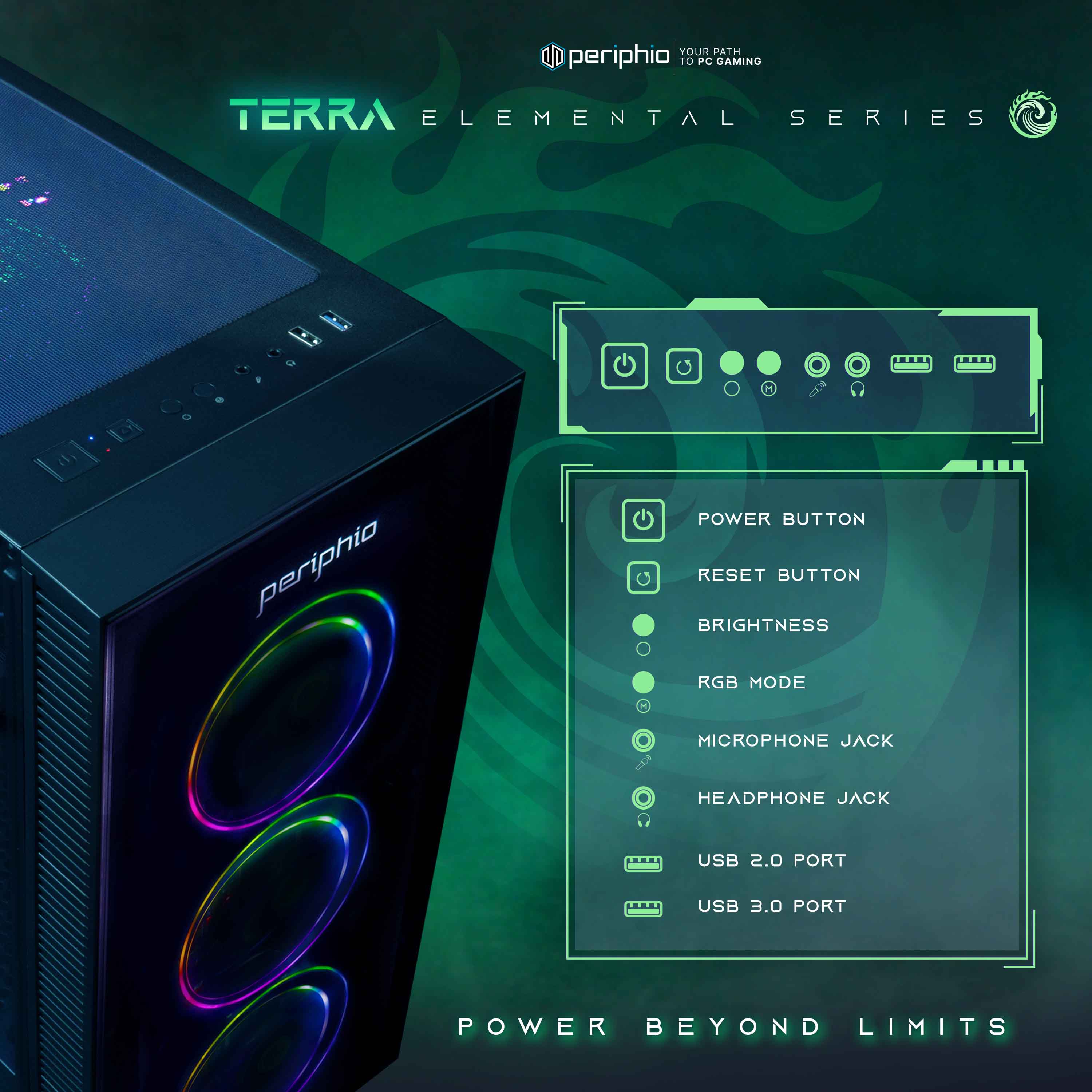 **Terra Elemental Series**

**Your Path to PC Gaming**

- Power Button
- Reset Button
- Brightness
- RGB Mode
- Microphone Jack
- Headphone Jack
- USB 2.0 Port
- USB 3.0 Port

**Power Beyond Limits**