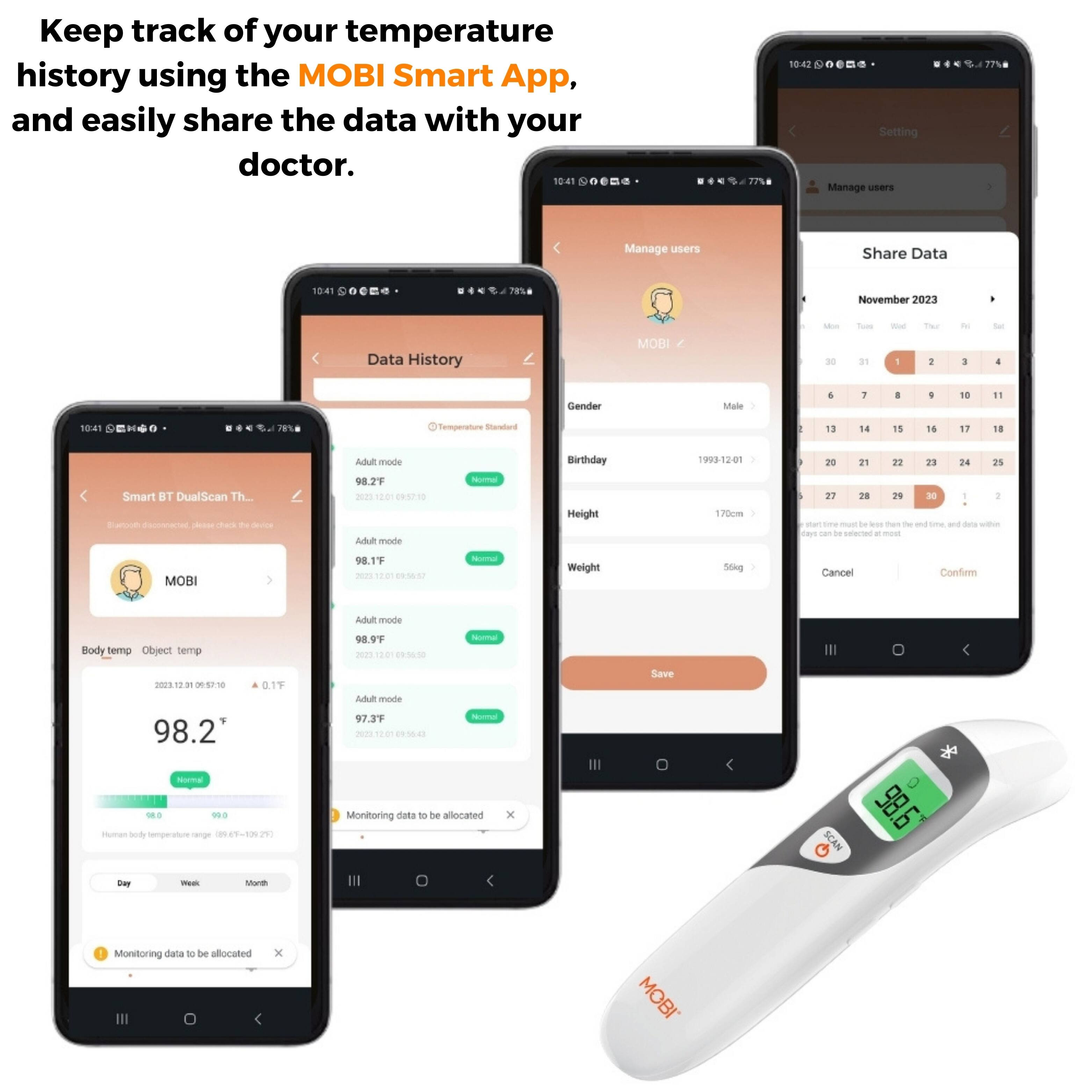 Keep track of your temperature history using the MOBI Smart App, and easily share the data with your doctor. 10:41 10:42 + Setting Manage users 77% Manage users Share Data 4 78% November 2023 Data History MOBI - 3 - in - 1 - I - 1 -or 4 Gender Male 4 1 1 10 11 10:41 28n Semperature Snenatura I 13 14 15 16 17 18 Smart BT DualScan Th.. C a - cars t - E mode 98.2 mes . 01 A mode - Birthday Height T93 h2on 170pm - ao 2% 2 23 24 2s F7 18 2 DE 1 - - - te .. man - - sme - - - Has nan de - . -e MOBI 98.19 -m T4 6 - Weight Sthg Cancel Confie Ad mode Body temp Object temp 98 -n  cedad Noma PS -  98.2 0.19 Adul mode 97.3F 2 E0 d - Save Normal - .. - sd semperatore nenge E-N Monitoring data T te aocated SCAN 98 Bwy - Mim Monitoring dala 1 be allocated x MOBI