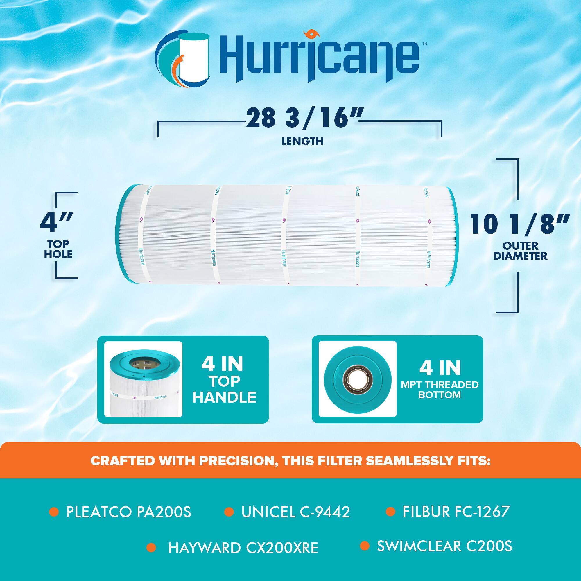 Hurricane

28 3/16" LENGTH

4" TOP HOLE

10 1/8" OUTER DIAMETER

4 IN TOP HANDLE

4 IN MPT THREADED BOTTOM

CRAFTED WITH PRECISION, THIS FILTER SEAMLESSLY FITS:

- PLEATCO PA200S
- UNICEL C-9442
- FILBUR FC-1267
- HAYWARD CX200XRE
- SWIMCLEAR C200S