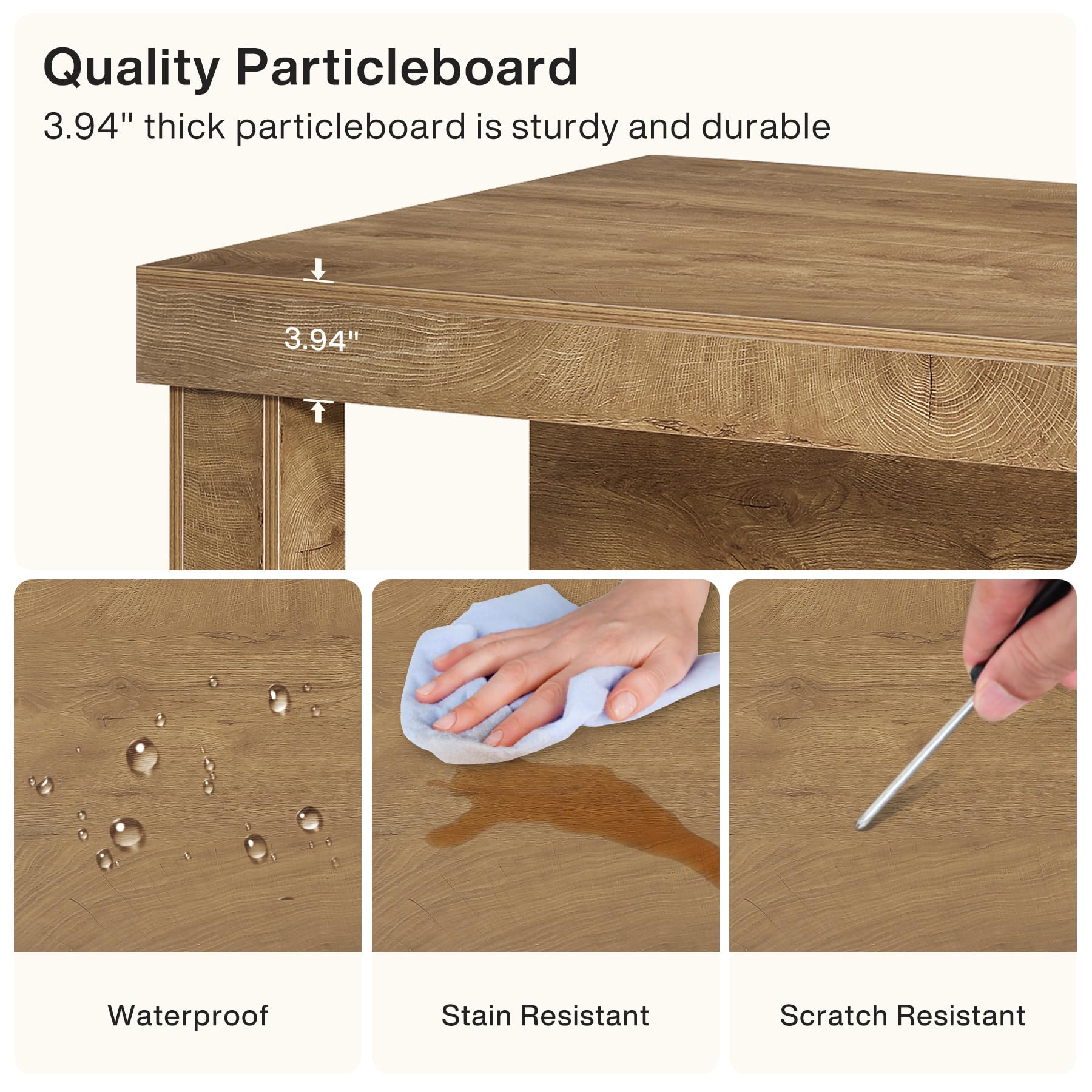 Quality Particleboard  
3.94" thick particleboard is sturdy and durable

Waterproof  
Stain Resistant  
Scratch Resistant