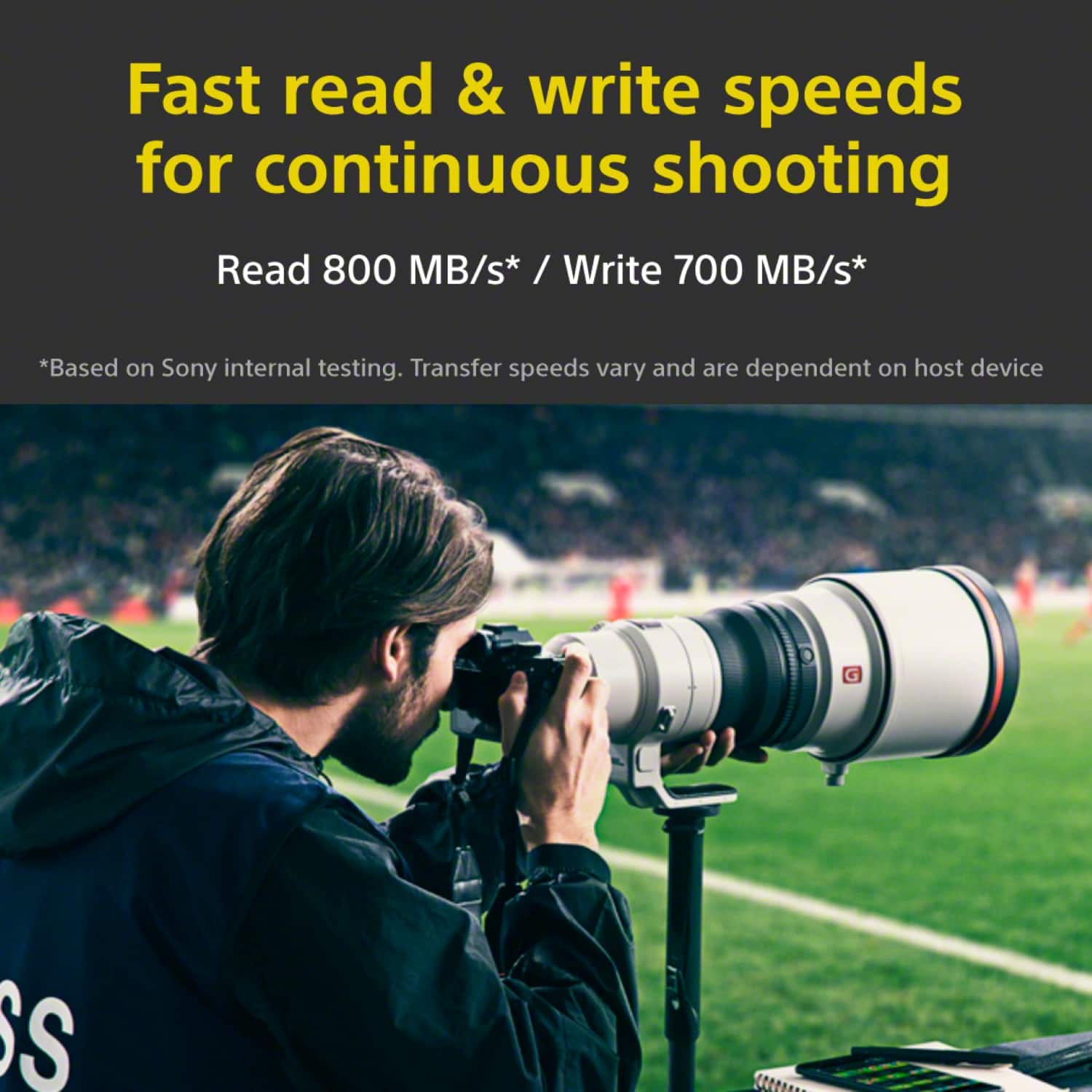 Fast read & write speeds for continuous shooting Read 800 MB/s* / Write 700 MB/s* *Based on Sony internal testing. Transfer speeds vary and are dependent on host device.
