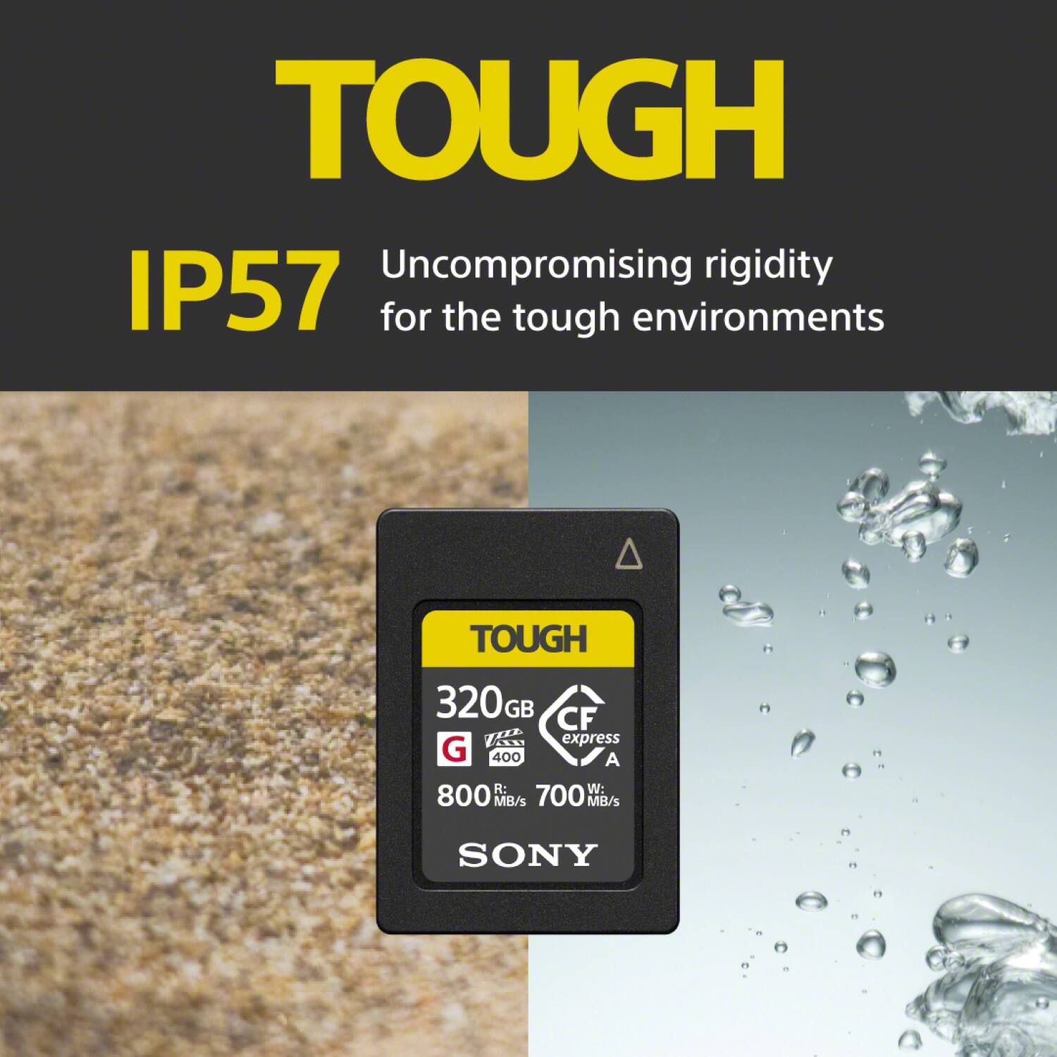 TOUGH Uncompromising rigidity IP57 for the tough environments TOUGH 320 GB CF LE express G 400 A R: W: 800 MB/s 700 MB/s SONY