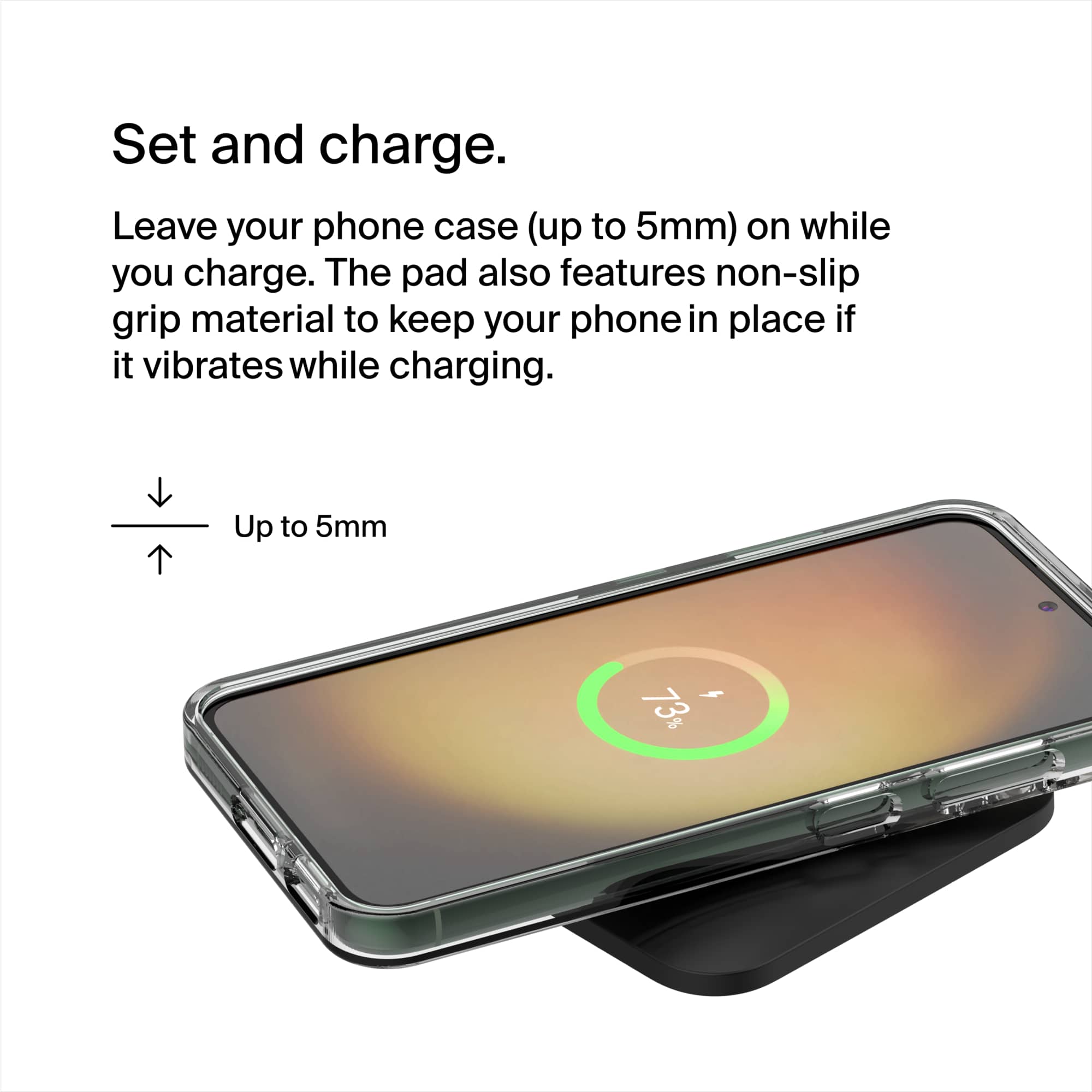 Set and charge. Leave your phone case (up to 5mm) on while you charge. The pad also features non-slip grip material to keep your phone in place if it vibrates while charging. Up to 5mm.