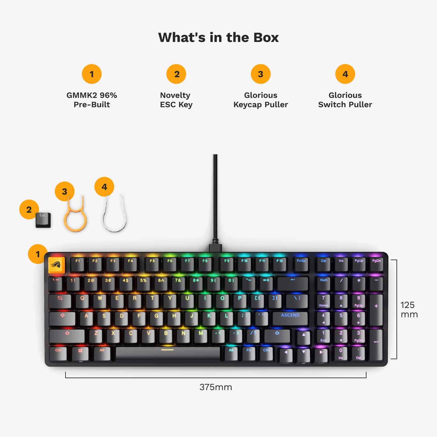 What's in the Box:
1. GMMK2 96% Pre-Built Novelty ESC Key
2. Glorious ecap Puller
3. Glorious Switch Puller
4. 3 4 2 ie 1 F1 F2 F3 ... FS F. F3 FB F F10 Fn F12 PgUp PgDn Pub 1 2 3 4S 5% SA T ... 9E D1 I -+ hum / - If a A W S E D H F 1 G Y H U J I K O - P - C : I : ASCEND T - 4 8 A 5 9 ~ 5 125 mm o Z x a V a N M 1 / A 1 in 2 3 POt La 1 AR A F CM Y a - Del 375mm