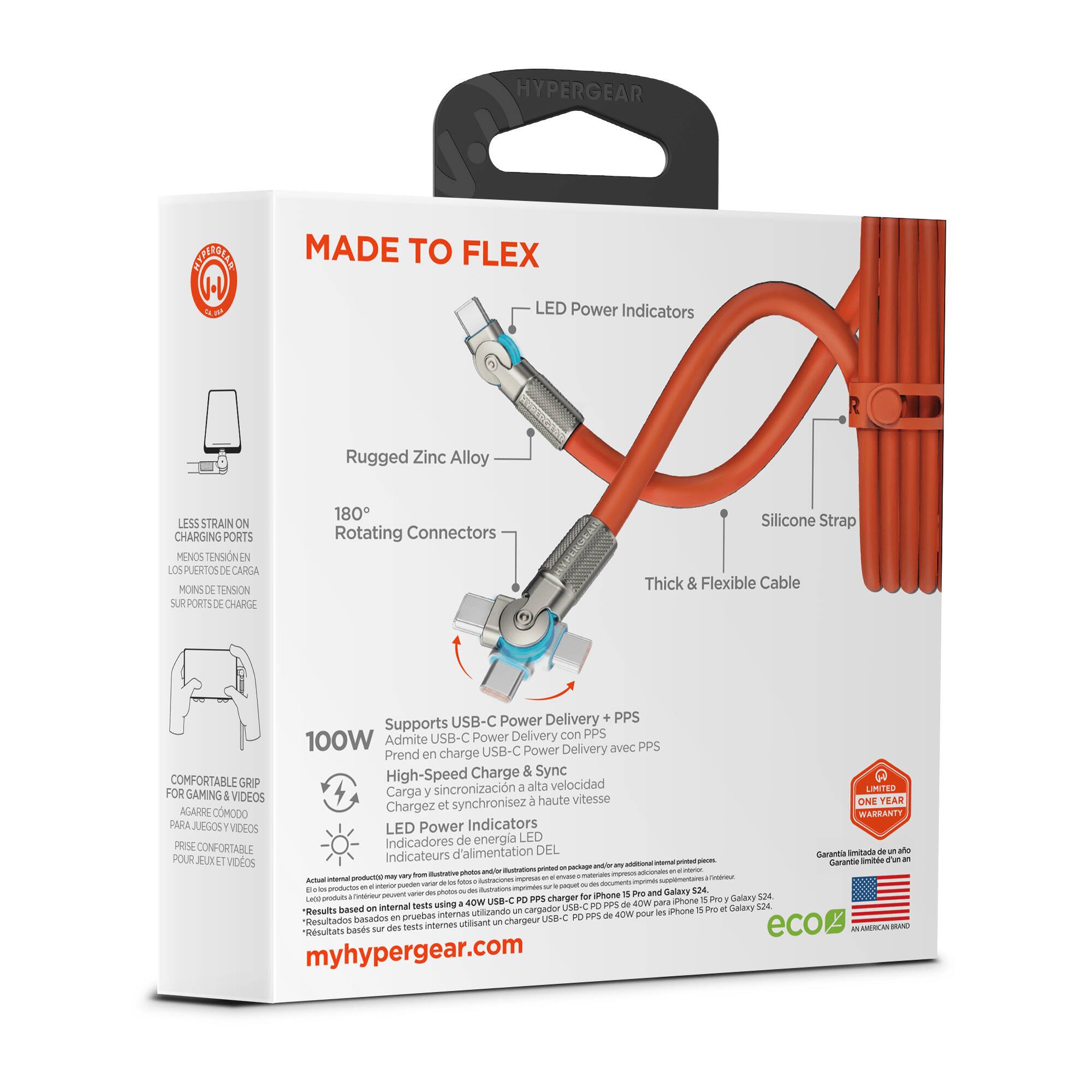 HYPERGEAR  
MADE TO FLEX  
LED Power Indicators  
Rugged Zinc Alloy  
LESS STRAIN ON CHARGING PORTS  
MENOS TENSION EN LOS PUERTOS DE CARGA  
MOINS DE TENSION SUR LES PORTS DE CHARGE  
180° Rotating Connectors  
Silicone Strap  
Thick & Flexible Cable  
USB-C Power Delivery PPS  
Supports USB-C Power Delivery con PPS  
Admite USB-C Power Delivery avec PPS  
Prend en charge USB-C Power Delivery avec PPS  
100W  
High-Speed Charge & Sync  
Carga y sincronización a alta velocidad  
Chargez et synchronisez à haute vitesse  
COMFORTABLE GRIP FOR GAMING & VIDEOS  
AGARRE COMODO PARA JUEGOS Y VIDEOS  
PRISE CONFORTABLE POUR JEUX ET VIDEOS  
LED Power Indicators  
Indicadores de energía LED  
Indicateurs d'alimentation  
ONE YEAR WARRANTY  
WARRANTY PARA JUEGOS Y VIDEOS  
Garantía imitada  
Garantie limitée d'un an  
myhypergear.com
