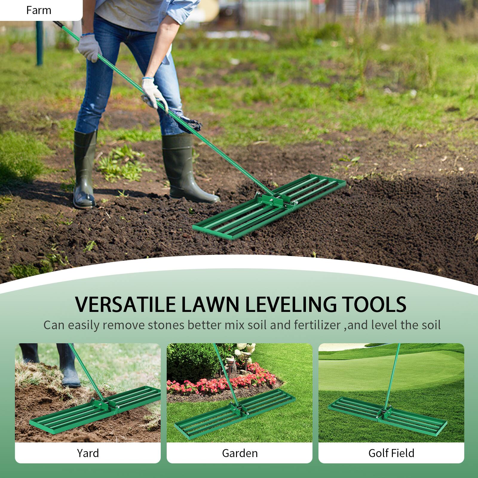 Farm

VERSATILE LAWN LEVELING TOOLS

Can easily remove stones, better mix soil and fertilizer, and level the soil

Yard  
Garden  
Golf Field