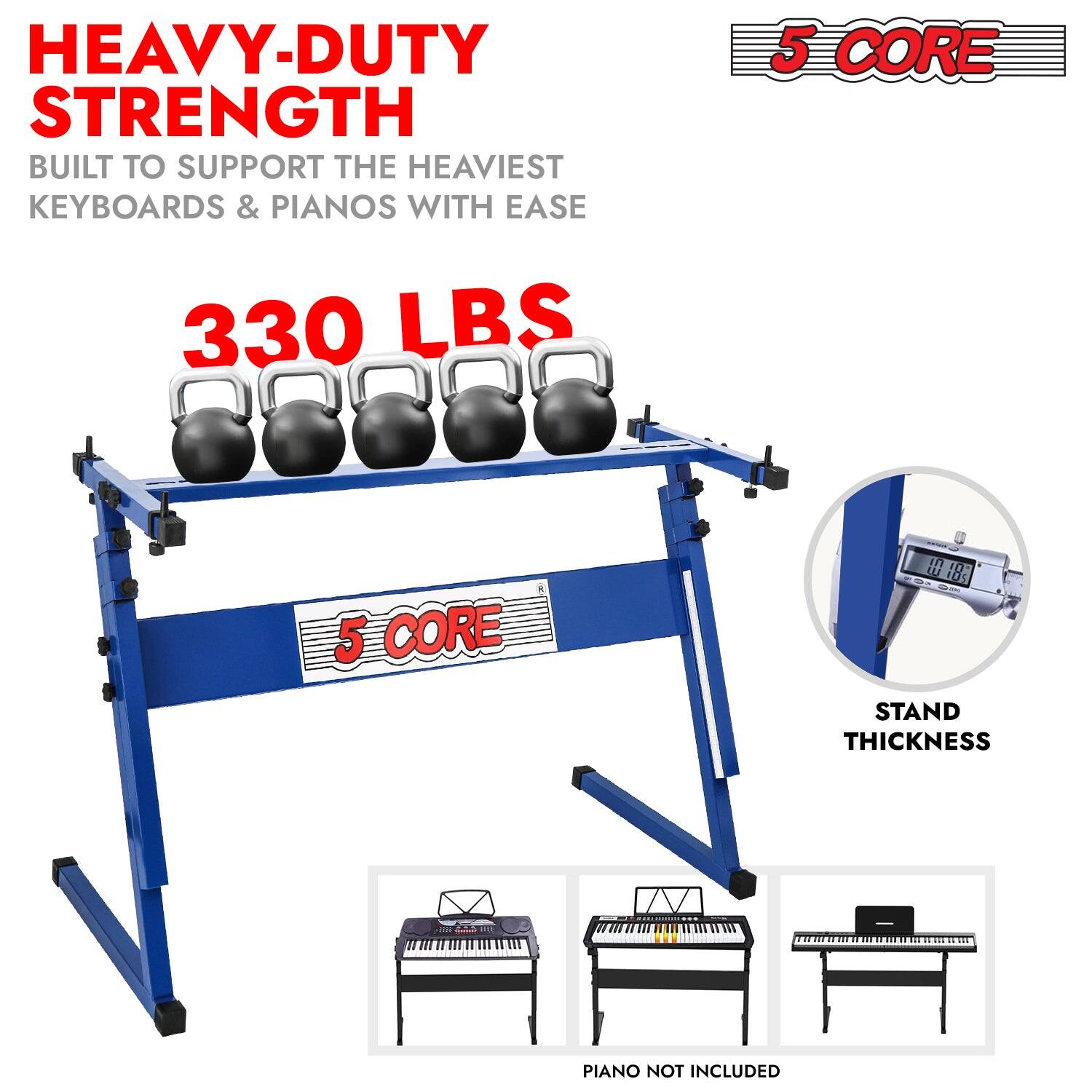 HEAVY-DUTY STRENGTH  
BUILT TO SUPPORT THE HEAVIEST KEYBOARDS & PIANOS WITH EASE  

330 LBS  

5 CORE  

STAND THICKNESS  

PIANO NOT INCLUDED