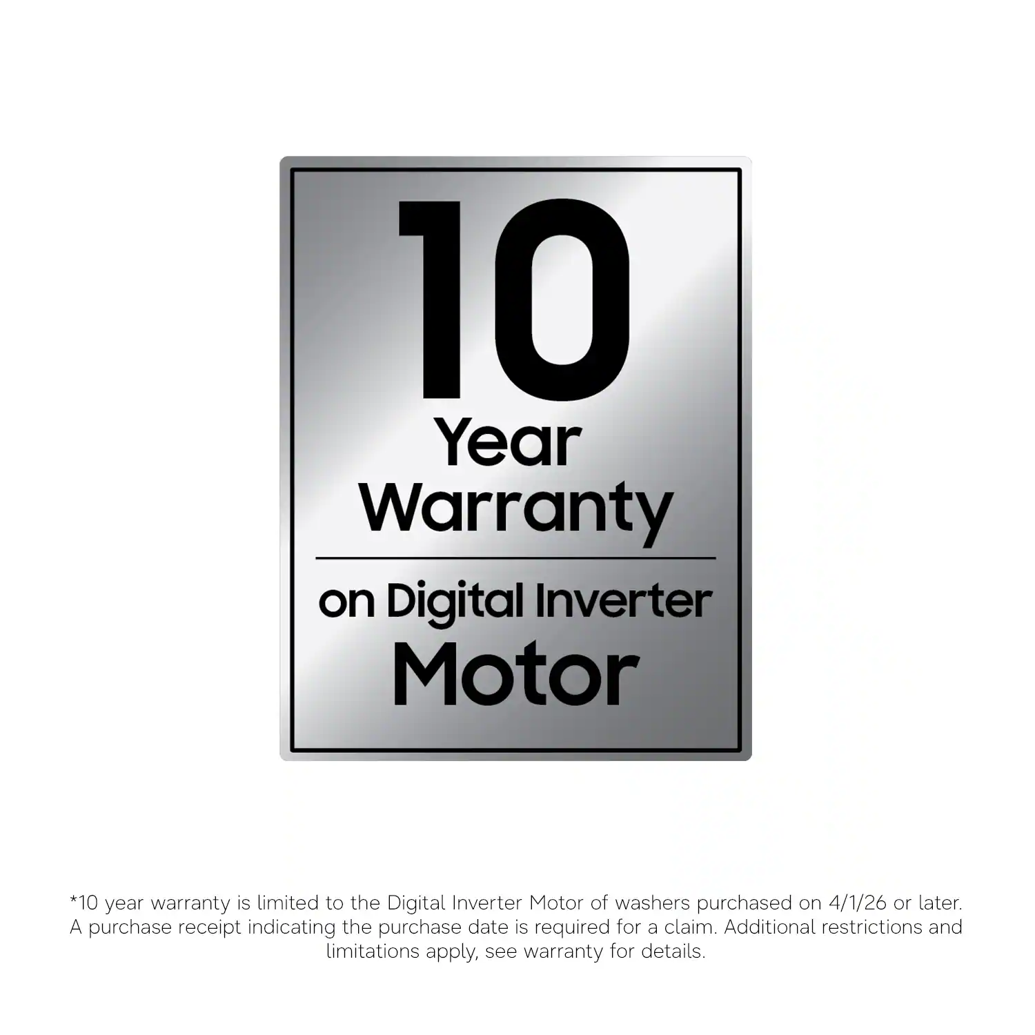 10 Year Warranty on Digital Inverter Motor

*10 year warranty is limited to the Digital Inverter Motor of washers purchased on 4/1/26 or later. A purchase receipt indicating the purchase date is required for a claim. Additional restrictions and limitations apply, see warranty for details.