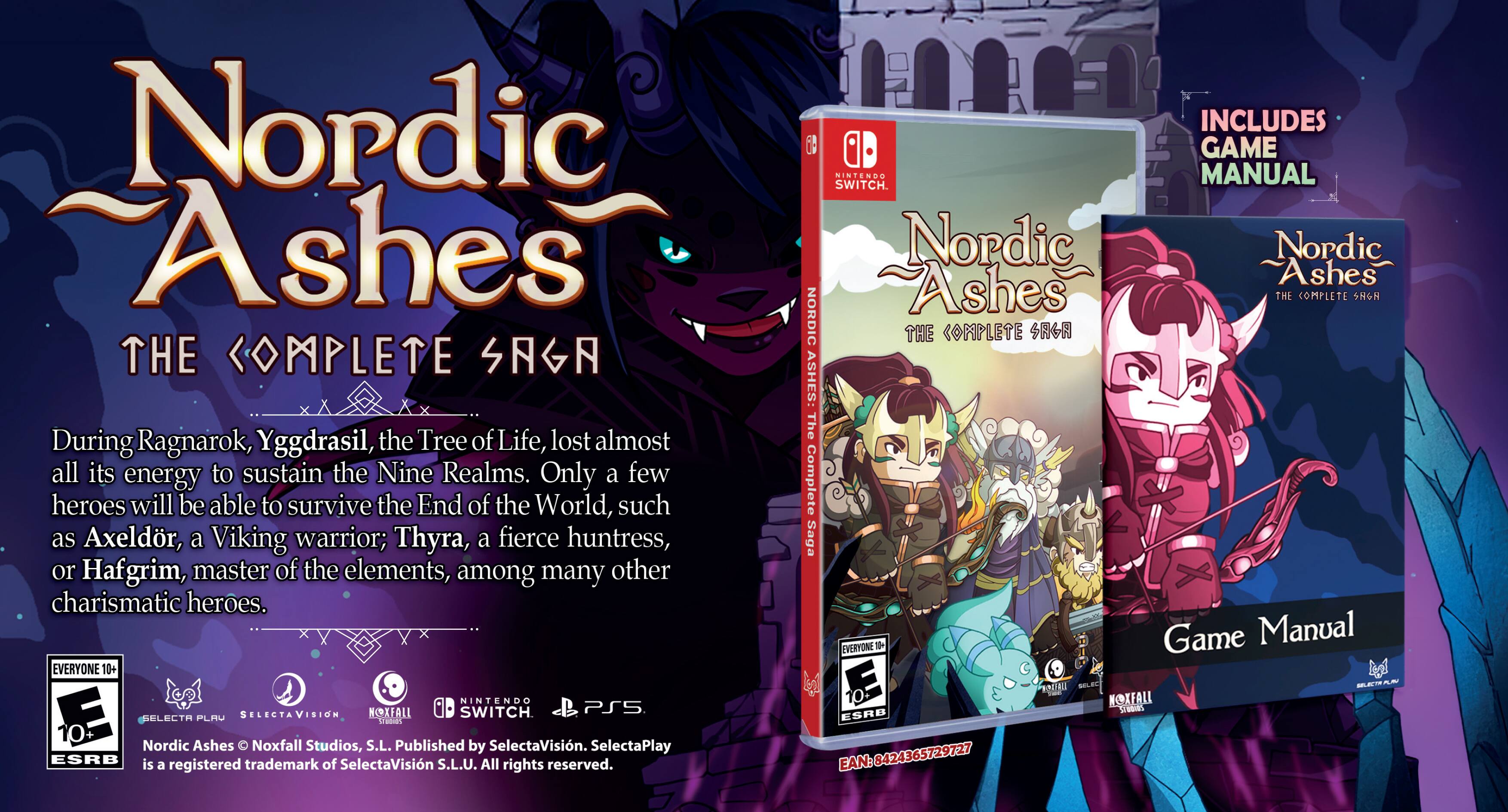 Nordic Ashes THE COMPLETE SAGA

During Ragnarok, Yggdrasil, the Tree of Life, lost almost all its energy to sustain the Nine Realms. Only a few heroes will be able to survive the End of the World, such as Axeldr, a Viking warrior; Thyra, a fierce huntress, or Hafgrim, master of the elements, among many other charismatic heroes.

EVERYONE 10+ NINTENDO NOXFALL SWITCH PS5.

INCLUDES GAME MANUAL

Nordic Ashes

Nordic Ashes THE COMPLETE SAGA

Game Manual

Nordic Ashes

Nordic Ashes THE COMPLETE SAGA

Nordic Ashes

Noxfall Studios, S.L. Published by SelectaVision. SelectaPlay

ESRB is a trademark of SelectaVision S.L.U. All rights reserved.

EAN: 8424365729727