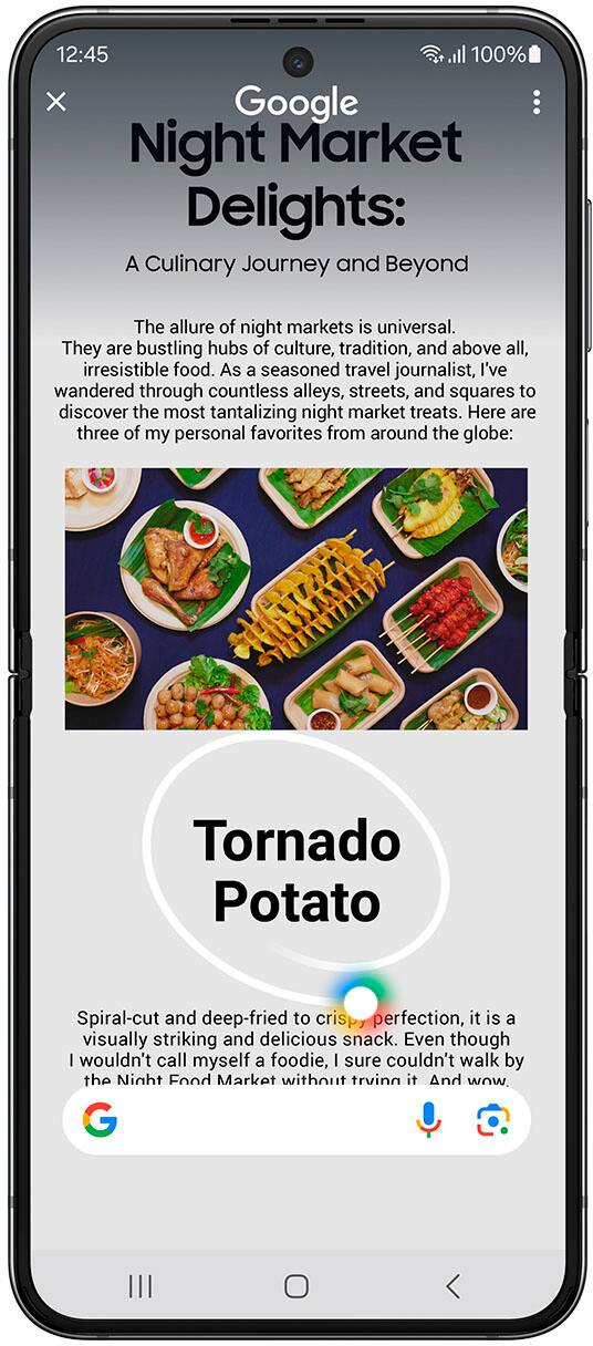 Circle it, find it. Just like that.

12:45 o 100% Google Night Market Delights: A Culinary Journey and Beyond

The allure of night markets is universal. They are bustling hubs of culture, tradition, and above all, irresistible food. As a seasoned travel journalist, I've wandered through countless alleys, streets, and squares to discover the most tantalizing night market treats. Here are three of my personal favorites from around the globe:

1. Tornado Potato: Spiral-cut and deep-fried to perfection, this visually striking and delicious snack is a must-try. Even though I wouldn't call myself a foodie, I couldn't resist trying this dish at the night market.

2. Banh Mi: A Vietnamese sandwich filled with pickled vegetables, cucumber, cilantro, and jalapeños, served on a crusty baguette. The combination of flavors and textures is simply delightful.

3. Churros: These Spanish doughnuts are made from a sweet, crispy dough that is fried and coated with sugar or cinnamon. They are a popular treat at night markets and can be enjoyed with a variety of dipping sauces.

Circle to Search with Google: Requires internet connection; results may vary by uniqueness, clarity, and framing of circled image and related factors.
