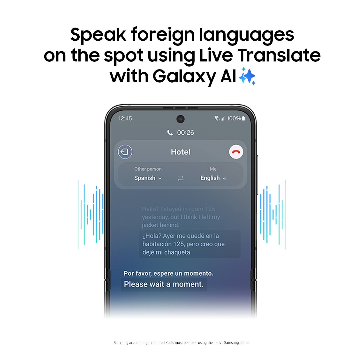 Speak foreign languages on the spot using Live Translate with Galaxy AI. 12:45 all 100% 00:26 Hotel Other person Spanish Me English Hello? | stayed in room 125 yesterday, but | think I left my jacket behind. Hola? Ayer me qued en la habitacin 125, pero creo que dej mi chaqueta. Por favor, espere un momento. Please wait a moment. Samsung account login required. Calls can be made using the native Samsung dialer.