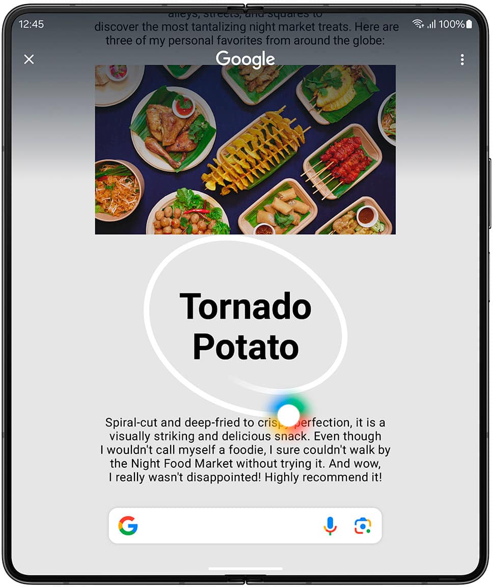 Circle it, find it. Just like that. Discover the most tantalizing night market treats. Here are three of my personal favorites from around the globe: Google 100% Tornado Potato Spiral-cut and deep-fried to crispy perfection, it is a visually striking and delicious snack. Even though I wouldn't call myself a foodie, I sure couldn't walk by the Night Food Market without trying it. And wow, I really wasn't disappointed! Highly recommend it! Circle to Search with Google Requires internet connection; results may vary by uniqueness, clarity and framing of circled image and related factors.