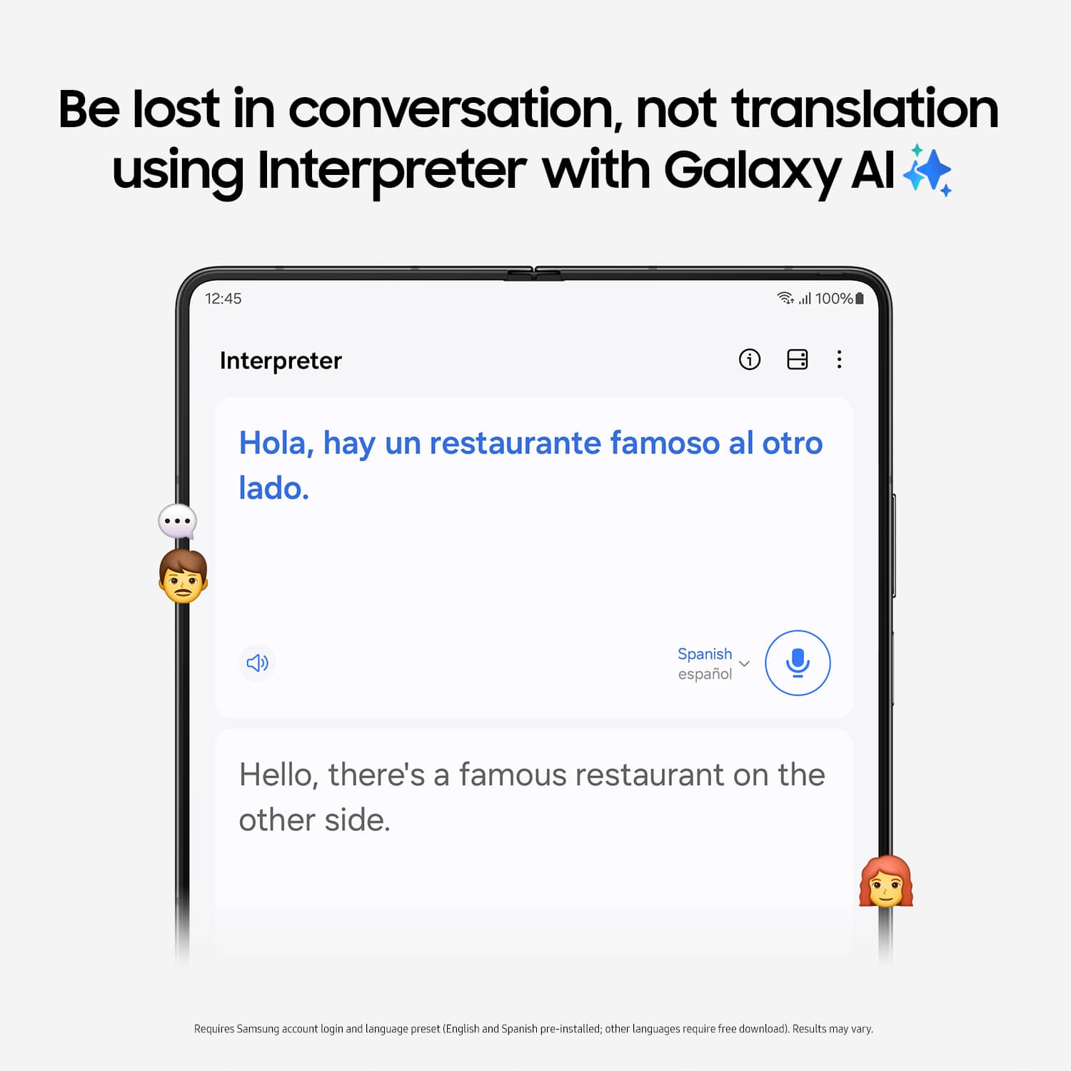 Be lost in conversation, not translation using Interpreter with Galaxy Al. 12:45 all 100% Interpreter i Hola, hay un restaurante famoso al otro lado. ... Spanish espaol Hello, there's a famous restaurant on the other side. Requires Samsung account login and language preset English and Spanish pre-installed. Other languages require free download. Results may vary.