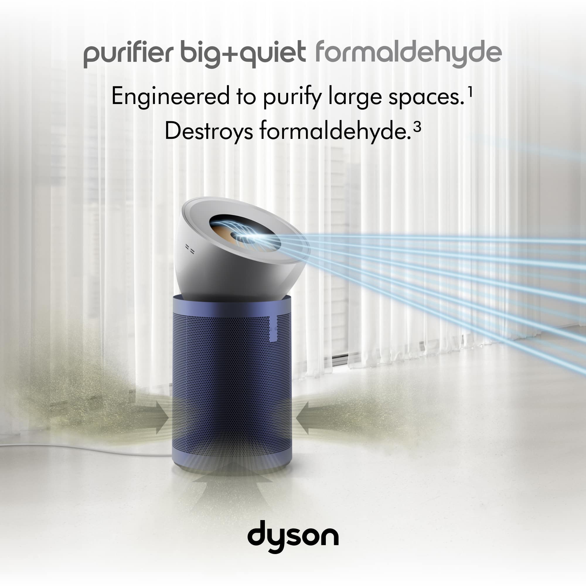 Purifier Big+Quiet Formaldehyde Engineered to purify large spaces.1 Destroys formaldehyde.3 Dyson