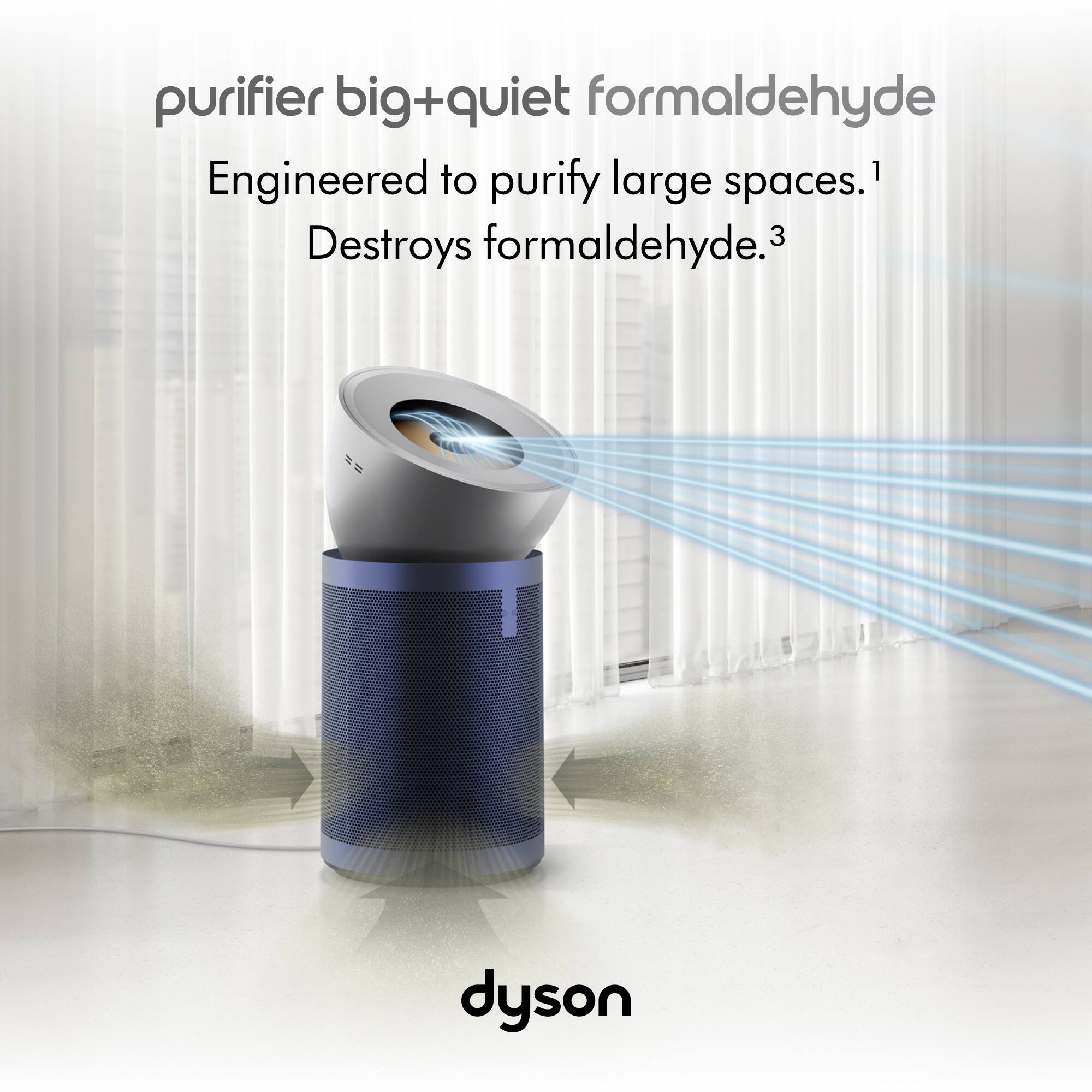 Purifier Big+Quiet Formaldehyde Engineered to purify large spaces.1 Destroys formaldehyde.3 Dyson
