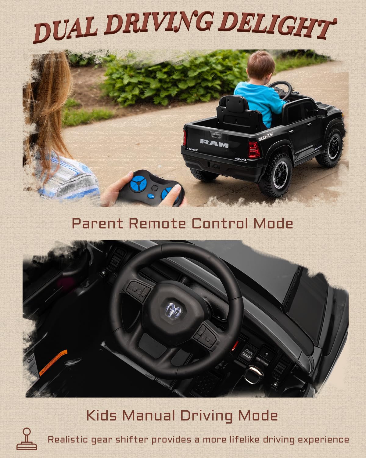 DUAL DRIVING DELIGHT

RAM RHO DEC

Parent Remote Control Mode

Kids Manual Driving Mode

Realistic gear shifter provides a more lifelike driving experience