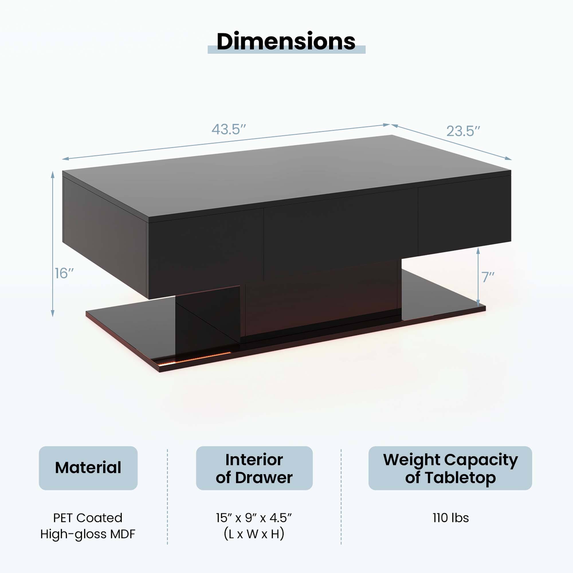 Dimensions: 43.5" x 23.5" x 16" x 7"
Material: Interior of Drawer - Pet Coated High-gloss MDF
Weight Capacity of Tabletop: 15" x 9" x 4.5" (LxWxH) (L x W x H)
Weight Capacity: 110 lbs